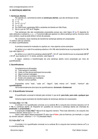 www.cursoagoraeupasso.com.br
Raciocínio Lógico 13 Prof. Weber Campos
16. SENTENÇAS ABERTAS
1. Sentenças Abertas
No capítulo um, comentamos sobre as sentenças abertas, que são sentenças do tipo:
a) x + 3 = 10
b) x > 5
c) (x+1)2
– 5 = x2
d) x – y = 20
e) Em 2004 foram registradas 800+z acidentes de trânsito em São Paulo.
f) Ele é o juiz do TRT da 5ª Região.
Tais sentenças não são consideradas proposições porque seu valor lógico (V ou F) depende do
valor atribuído à variável (x, y, z,...). O pronome ele que aparece na última sentença acima, funciona como
uma variável, a qual se pode atribuir nomes de pessoas.
Há, entretanto, duas maneiras de transformar sentenças abertas em proposições:
1ª) atribuir valor às variáveis;
2ª) utilizar quantificadores.
A primeira maneira foi mostrada no capítulo um, mas vejamos outros exemplos:
Ao atribuir a x o valor 5 na sentença aberta x + 3 = 10, esta transforma-se na proposição 5 + 3 = 10,
cujo valor lógico é F.
Ao atribuir a x o valor 2 na sentença aberta (x+1)2
– 5 = x2
, esta transforma-se na proposição (2+1)2
– 5 = 22
, que resulta em 4 = 4, tendo, portanto, valor lógico V.
A seguir, veremos a transformação de uma sentença aberta numa proposição por meio de
quantificadores.
2. Quantificadores
Consideremos as afirmações:
a) Todo sangue é vermelho.
b) Cada um dos alunos participará da excursão.
c) Algum animal é selvagem.
d) Pelo menos um professor não é rico.
e) Existe uma pessoa que é poliglota.
f) Nenhum crime é perfeito.
Expressões como “todo”, “cada um”, "algum", "pelo menos um", “existe”, “nenhum” são
quantificadores.
Há fundamentalmente dois tipos de quantificadores: Universal e Existencial.
2.1. O Quantificador Universal
O quantificador universal é indicado pelo símbolo  que se lê: para todo, para cada, qualquer que
seja.
Veremos agora exemplos de transformações de sentenças abertas em proposições:
1) (x)(xN)(x + 3 = 10)
O símbolo  é o quantificador universal, x é a variável, N é o conjunto dos números naturais e x + 3
= 10 é a sentença aberta. (É freqüente em questões de concurso a sentença aberta ser chamada de
predicado ou propriedade.)
A proposição (x)(xN)(x2
= 4) se lê da seguinte maneira: “Para todo elemento x do conjunto dos
números naturais, temos que x + 3 = 10”.
Qual o valor lógico dessa proposição? É claro que é Falso, pois se fizermos, por exemplo, o x igual
ao número natural 1, teremos 1 + 3 = 10 (resultado falso!).
2) (x)(xZ)(x2
 x)
O símbolo  é o quantificador universal, x é a variável, Z é o conjunto dos números inteiros e x
2
 x
é a sentença aberta.
 