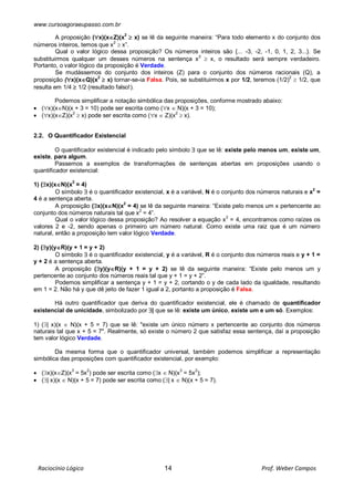 www.cursoagoraeupasso.com.br
Raciocínio Lógico 14 Prof. Weber Campos
A proposição (x)(xZ)(x2
 x) se lê da seguinte maneira: “Para todo elemento x do conjunto dos
números inteiros, temos que x
2
 x”.
Qual o valor lógico dessa proposição? Os números inteiros são {... -3, -2, -1, 0, 1, 2, 3...}. Se
substituirmos qualquer um desses números na sentença x2
 x, o resultado será sempre verdadeiro.
Portanto, o valor lógico da proposição é Verdade.
Se mudássemos do conjunto dos inteiros (Z) para o conjunto dos números racionais (Q), a
proposição (x)(xQ)(x2
 x) tornar-se-ia Falsa. Pois, se substituirmos x por 1/2, teremos (1/2)2
 1/2, que
resulta em 1/4  1/2 (resultado falso!).
Podemos simplificar a notação simbólica das proposições, conforme mostrado abaixo:
 (x)(xN)(x + 3 = 10) pode ser escrita como (x  N)(x + 3 = 10);
 (x)(xZ)(x2
 x) pode ser escrita como (x  Z)(x2
 x).
2.2. O Quantificador Existencial
O quantificador existencial é indicado pelo símbolo  que se lê: existe pelo menos um, existe um,
existe, para algum.
Passemos a exemplos de transformações de sentenças abertas em proposições usando o
quantificador existencial:
1) (x)(xN)(x
2
= 4)
O símbolo  é o quantificador existencial, x é a variável, N é o conjunto dos números naturais e x2
=
4 é a sentença aberta.
A proposição (x)(xN)(x
2
= 4) se lê da seguinte maneira: “Existe pelo menos um x pertencente ao
conjunto dos números naturais tal que x2
= 4”.
Qual o valor lógico dessa proposição? Ao resolver a equação x2
= 4, encontramos como raízes os
valores 2 e -2, sendo apenas o primeiro um número natural. Como existe uma raiz que é um número
natural, então a proposição tem valor lógico Verdade.
2) (y)(yR)(y + 1 = y + 2)
O símbolo  é o quantificador existencial, y é a variável, R é o conjunto dos números reais e y + 1 =
y + 2 é a sentença aberta.
A proposição (y)(yR)(y + 1 = y + 2) se lê da seguinte maneira: “Existe pelo menos um y
pertencente ao conjunto dos números reais tal que y + 1 = y + 2”.
Podemos simplificar a sentença y + 1 = y + 2, cortando o y de cada lado da igualdade, resultando
em 1 = 2. Não há y que dê jeito de fazer 1 igual a 2, portanto a proposição é Falsa.
Há outro quantificador que deriva do quantificador existencial, ele é chamado de quantificador
existencial de unicidade, simbolizado por | que se lê: existe um único, existe um e um só. Exemplos:
1) (| x)(x  N)(x + 5 = 7) que se lê: "existe um único número x pertencente ao conjunto dos números
naturais tal que x + 5 = 7". Realmente, só existe o número 2 que satisfaz essa sentença, daí a proposição
tem valor lógico Verdade.
Da mesma forma que o quantificador universal, também podemos simplificar a representação
simbólica das proposições com quantificador existencial, por exemplo:
 (x)(xZ)(x
3
= 5x
2
) pode ser escrita como (x  N)(x
3
= 5x
2
);
 (| x)(x  N)(x + 5 = 7) pode ser escrita como (| x  N)(x + 5 = 7).
 