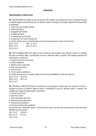 www.cursoagoraeupasso.com.br
Raciocínio Lógico 15 Prof. Weber Campos
EXERCÍCIOS
PROPOSIÇÕES E CONECTIVOS
01. (TCE/PB 2006 FCC) Sabe-se que sentenças são orações com sujeito (o termo a respeito do qual
se declara algo) e predicado (o que se declara sobre o sujeito). Na relação seguinte há expressões
e sentenças:
1. Três mais nove é igual a doze.
2. Pelé é brasileiro.
3. O jogador de futebol.
4. A idade de Maria.
5. A metade de um número.
6. O triplo de 15 é maior do que 10.
É correto afirmar que, na relação dada, são sentenças apenas os itens de números
(A) 1, 2 e 6. (D) 1, 2, 5 e 6.
(B) 2, 3 e 4. (E) 2, 3, 4 e 5.
(C) 3, 4 e 5.
02. (TRF 2ª Região 2007 FCC) Sabe-se que sentenças são orações com sujeito (o termo a respeito
do qual se declara algo) e predicado (o que se declara sobre o sujeito). Na relação seguinte há
expressões e sentenças:
1. A terça parte de um número.
2. Jasão é elegante.
3. Mente sã em corpo são.
4. Dois mais dois são 5.
5. Evite o fumo.
6. Trinta e dois centésimos.
É correto afirmar que, na relação dada, são sentenças APENAS os itens de números
(A) 1, 4 e 6. (D) 3 e 5.
(B) 2, 4 e 5. (E) 2 e 4.
(C) 2, 3 e 5.
03. (PM-Bahia 2009 FCC) Define-se sentença como qualquer oração que tem sujeito (o termo a
respeito do qual se declara alguma coisa) e predicado (o que se declara sobre o sujeito). Na
relação que segue há expressões e sentenças :
1. Tomara que chova.
2. Que horas são?
3. Três vezes dois são cinco.
4. Quarenta e dois detentos.
5. Policiais são confiáveis.
6. Exercícios físicos são saudáveis.
De acordo com a definição dada, é correto afirmar que, dos itens da relação acima, são sentenças
APENAS os de números
A) 1, 3 e 5. D) 4 e 6.
B) 2, 3 e 5. E) 5 e 6.
C) 3, 5 e 6.
 