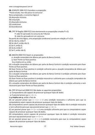 www.cursoagoraeupasso.com.br
Raciocínio Lógico 17 Prof. Weber Campos
08. (ICMS/SP 2006 FCC) Considere a proposição
“Paula estuda, mas não passa no concurso”.
Nessa proposição, o conectivo lógico é
(A) disjunção inclusiva.
(B) conjunção.
(C) disjunção exclusiva.
(D) condicional.
(E) bicondicional.
09. (TRT 9ª Região 2004 FCC) Leia atentamente as proposições simples P e Q:
P: João foi aprovado no concurso do Tribunal.
Q: João foi aprovado em um concurso.
Do ponto de vista lógico, uma proposição condicional correta em relação a P e Q é:
(A) Se não Q, então P.
(B) Se não P, então não Q.
(C) Se P, então Q.
(D) Se Q, então P.
(E) Se P, então não Q.
10. (BACEN 2006 FCC) Sejam as proposições:
p: atuação compradora de dólares por parte do Banco Central;
q: fazer frente ao fluxo positivo.
Se p implica em q, então
(A) a atuação compradora de dólares por parte do Banco Central é condição necessária para fazer
frente ao fluxo positivo.
(B) fazer frente ao fluxo positivo é condição suficiente para a atuação compradora de dólares por
parte do Banco Central.
(C) a atuação compradora de dólares por parte do Banco Central é condição suficiente para fazer
frente ao fluxo positivo.
(D) fazer frente ao fluxo positivo é condição necessária e suficiente para a atuação compradora de
dólares por parte do Banco Central.
(E) a atuação compradora de dólares por parte do Banco Central não é condição suficiente e nem
necessária para fazer frente ao fluxo positivo.
11. (TRT-SP Anal Jud 2008 FCC) São dadas as seguintes proposições:
- p: Computadores são capazes de processar quaisquer tipos de dados.
- q: É possível provar que  + 1 = .
Se p implica em q, então o fato de
(A) ser possível provar que  + 1 =  é uma condição necessária e suficiente para que os
computadores sejam capazes de processar quaisquer tipos de dados.
(B) computadores serem capazes de processar quaisquer tipos de dados não é condição necessária
e nem suficiente para que seja possível provar que  + 1 = .
(C) ser possível provar que  + 1 =  é uma condição suficiente para que os computadores sejam
capazes de processar quaisquer tipos de dados.
(D) computadores serem capazes de processar quaisquer tipos de dados é condição necessária
para que seja possível provar que  + 1 = .
(E) ser possível provar que  + 1 =  é condição necessária para que os computadores sejam
capazes de processar quaisquer tipos de dados.
 