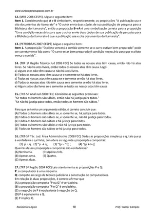 www.cursoagoraeupasso.com.br
Raciocínio Lógico 18 Prof. Weber Campos
12. (MRE 2008 CESPE) Julgue o seguinte item:
Item 1. Considerando que A e B simbolizem, respectivamente, as proposições “A publicação usa e
cita documentos do Itamaraty” e “O autor envia duas cópias de sua publicação de pesquisa para a
Biblioteca do Itamaraty”, então a proposição BA é uma simbolização correta para a proposição
“Uma condição necessária para que o autor envie duas cópias de sua publicação de pesquisa para
a Biblioteca do Itamaraty é que a publicação use e cite documentos do Itamaraty”.
13. (PETROBRAS 2007 CESPE) Julgue o seguinte item:
Item 1. A proposição “O piloto vencerá a corrida somente se o carro estiver bem preparado” pode
ser corretamente lida como “O carro estar bem preparado é condição necessária para que o piloto
vença a corrida”.
14. (TRF 1ª Região Técnico Jud 2006 FCC) Se todos os nossos atos têm causa, então não há atos
livres. Se não há atos livres, então todos os nossos atos têm causa. Logo:
a) alguns atos não têm causa se não há atos livres.
b) Todos os nossos atos têm causa se e somente se há atos livres.
c) Todos os nossos atos têm causa se e somente se não há atos livres.
d) Todos os nossos atos não têm causa se e somente se não há atos livres.
e) Alguns atos são livres se e somente se todos os nossos atos têm causa
15. (TRT-SP Anal Jud 2008 FCC) Considere as seguintes premissas:
"Se todos os homens são sábios, então não há justiça para todos."
"Se não há justiça para todos, então todos os homens são sábios."
Para que se tenha um argumento válido, é correto concluir que:
(A) Todos os homens são sábios se, e somente se, há justiça para todos.
(B) Todos os homens são sábios se, e somente se, não há justiça para todos.
(C) Todos os homens são sábios e há justiça para todos.
(D) Todos os homens são sábios e não há justiça para todos.
(E) Todos os homens são sábios se há justiça para todos.
16. (TRT-SP Téc. Jud. Área Administrativa 2008 FCC) Dadas as proposições simples p e q, tais que p
é verdadeira e q é falsa, considere as seguintes proposições compostas:
(1) p  q ; (2) ~p → q ; (3) ~(p  ~q) ; (4) ~(p ↔ q)
Quantas dessas proposições compostas são verdadeiras?
(A) Nenhuma. (D) Apenas três.
(B) Apenas uma. (E) Quatro.
(C) Apenas duas.
17. (TRT 9ª Região 2004 FCC) Leia atentamente as proposições P e Q:
P: o computador é uma máquina.
Q: compete ao cargo de técnico judiciário a construção de computadores.
Em relação às duas proposições, é correto afirmar que
(A) a proposição composta “P ou Q" é verdadeira.
(B) a proposição composta “P e Q” é verdadeira.
(C) a negação de P é equivalente à negação de Q.
(D) P é equivalente a Q.
(E) P implica Q.
 