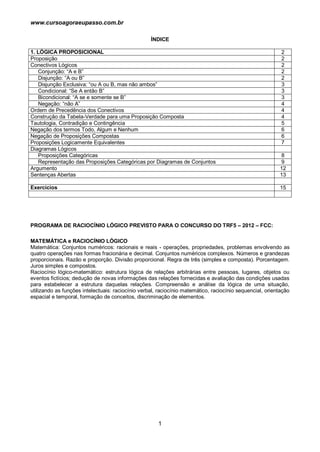 www.cursoagoraeupasso.com.br
1
ÍNDICE
1. LÓGICA PROPOSICIONAL 2
Proposição 2
Conectivos Lógicos 2
Conjunção: “A e B” 2
Disjunção: “A ou B” 2
Disjunção Exclusiva: “ou A ou B, mas não ambos” 3
Condicional: “Se A então B” 3
Bicondicional: “A se e somente se B” 3
Negação: “não A” 4
Ordem de Precedência dos Conectivos 4
Construção da Tabela-Verdade para uma Proposição Composta 4
Tautologia, Contradição e Contingência 5
Negação dos termos Todo, Algum e Nenhum 6
Negação de Proposições Compostas 6
Proposições Logicamente Equivalentes 7
Diagramas Lógicos
Proposições Categóricas 8
Representação das Proposições Categóricas por Diagramas de Conjuntos 9
Argumento 12
Sentenças Abertas 13
Exercícios 15
PROGRAMA DE RACIOCÍNIO LÓGICO PREVISTO PARA O CONCURSO DO TRF5 – 2012 – FCC:
MATEMÁTICA e RACIOCÍNIO LÓGICO
Matemática: Conjuntos numéricos: racionais e reais - operações, propriedades, problemas envolvendo as
quatro operações nas formas fracionária e decimal. Conjuntos numéricos complexos. Números e grandezas
proporcionais. Razão e proporção. Divisão proporcional. Regra de três (simples e composta). Porcentagem.
Juros simples e compostos.
Raciocínio lógico-matemático: estrutura lógica de relações arbitrárias entre pessoas, lugares, objetos ou
eventos fictícios; dedução de novas informações das relações fornecidas e avaliação das condições usadas
para estabelecer a estrutura daquelas relações. Compreensão e análise da lógica de uma situação,
utilizando as funções intelectuais: raciocínio verbal, raciocínio matemático, raciocínio sequencial, orientação
espacial e temporal, formação de conceitos, discriminação de elementos.
 
