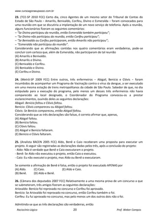 www.cursoagoraeupasso.com.br
Raciocínio Lógico 20 Prof. Weber Campos
23. (TCE-SP 2010 FCC) Certo dia, cinco Agentes de um mesmo setor do Tribunal de Contas do
Estado de São Paulo − Amarilis, Benivaldo, Corifeu, Divino e Esmeralda − foram convocados para
uma reunião em que se discutiria a implantação de um novo serviço de telefonia. Após a reunião,
alguns funcionários fizeram os seguintes comentários:
– “Se Divino participou da reunião, então Esmeralda também participou”;
– “Se Divino não participou da reunião, então Corifeu participou”;
– “Se Benivaldo ou Corifeu participaram, então Amarilis não participou”;
– “Esmeralda não participou da reunião”.
Considerando que as afirmações contidas nos quatro comentários eram verdadeiras, pode-se
concluir com certeza que, além de Esmeralda, não participaram de tal reunião
(A) Amarilis e Benivaldo.
(B) Amarilis e Divino.
(C) Benivaldo e Corifeu.
(D) Benivaldo e Divino.
(E) Corifeu e Divino.
24. (Metrô-SP 2009 FCC) Entre outros, três enfermeiros − Abigail, Benício e Clóvis − foram
incumbidos de acompanhar um Programa de Vacinação contra o vírus da dengue, a ser executado
em uma mesma estação de trens metropolitanos da cidade de São Paulo. Sabedor de que, no dia
estipulado para a execução do programa, pelo menos um desses três enfermeiros não havia
comparecido ao local designado, o Coordenador do Programa convocou-os a prestar
esclarecimentos, ouvindo deles as seguintes declarações:
Abigail: Benício faltou e Clóvis faltou.
Benício: Clóvis compareceu ou Abigail faltou.
Clóvis: Se Benício compareceu, então Abigail faltou.
Considerando que as três declarações são falsas, é correto afirmar que, apenas,
(A) Abigail faltou.
(B) Benício faltou.
(C) Clóvis faltou.
(D) Abigail e Benício faltaram.
(E) Benício e Clóvis faltaram.
25. (Analista BACEN 2005 FCC) Aldo, Benê e Caio receberam uma proposta para executar um
projeto. A seguir são registradas as declarações dadas pelos três, após a conclusão do projeto:
- Aldo: Não é verdade que Benê e Caio executaram o projeto.
- Benê: Se Aldo não executou o projeto, então Caio o executou.
- Caio: Eu não executei o projeto, mas Aldo ou Benê o executaram.
Se somente a afirmação de Benê é falsa, então o projeto foi executado APENAS por
(A) Aldo. (C) Caio. (E) Aldo e Caio.
(B) Benê. (D) Aldo e Benê.
26. (Câmara dos deputados 2007 FCC) Relativamente a uma mesma prova de um concurso a que
se submeteram, três amigos fizeram as seguintes declarações:
Ariovaldo: Benício foi reprovado no concurso e Corifeu foi aprovado.
Benício: Se Ariovaldo foi reprovado no concurso, então Corifeu também o foi.
Corifeu: Eu fui aprovado no concurso, mas pelo menos um dos outros dois não o foi.
Admitindo-se que as três declarações são verdadeiras, então
 