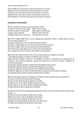 www.cursoagoraeupasso.com.br
Raciocínio Lógico 21 Prof. Weber Campos
(A) Ariovaldo foi o único dos três que foi aprovado no concurso.
(B) Benício foi o único dos três que foi aprovado no concurso.
(C) Corifeu foi o único dos três que foi aprovado no concurso.
(D) Benício foi o único dos três que foi reprovado no concurso.
(E) Ariovaldo foi o único dos três que foi reprovado no concurso.
NEGAÇÃO DE PROPOSIÇÕES
27. Dê a negação de cada uma das proposições abaixo.
a) Todos os corvos não são negros. Algum corvo é negro.
b) Nenhum gato não sabe pular. Algum gato não sabe pular.
c) Algum sapo é príncipe. Nenhum sapo é príncipe.
d) Alguma planta não é venenosa. Toda planta é venenosa.
28. (TRT 9ª Região 2004 FCC) A correta negação da proposição "todos os cargos deste concurso
são de analista judiciário” é:
(A) alguns cargos deste concurso são de analista judiciário.
(B) existem cargos deste concurso que não são de analista judiciário.
(C) existem cargos deste concurso que são de analista judiciário.
(D) nenhum dos cargos deste concurso não é de analista judiciário.
(E) os cargos deste concurso são ou de analista, ou no judiciário.
29. (Escriturário Banco do Brasil 2011 FCC) Um jornal publicou a seguinte manchete:
“Toda Agência do Banco do Brasil tem déficit de funcionários.”
Diante de tal inverdade, o jornal se viu obrigado a retratar-se, publicando uma negação de tal
manchete. Das sentenças seguintes, aquela que expressaria de maneira correta a negação da
manchete publicada é:
(A) Qualquer Agência do Banco do Brasil não têm déficit de funcionários.
(B) Nenhuma Agência do Banco do Brasil tem déficit de funcionários.
(C) Alguma Agência do Banco do Brasil não tem déficit de funcionários.
(D) Existem Agências com deficit de funcionários que não pertencem ao Banco do Brasil.
(E) O quadro de funcionários do Banco do Brasil está completo.
30. (Prominp 2009 Cesgranrio) A negação de “Todos os filhos de Maria gostam de quiabo” é
(A) nenhum dos filhos de Maria gosta de quiabo.
(B) nenhum dos filhos de Maria desgosta de quiabo.
(C) pelo menos um dos filhos de Maria gosta de quiabo.
(D) pelo menos um dos filhos de Maria desgosta de quiabo.
(E) alguns filhos de Maria não gostam de quiabo.
31. (Metrô-SP 2010 FCC) A negação da proposição “Existem Linhas do Metrô de São Paulo que são
ociosas.” é:
(A) Nenhuma Linha do Metrô de São Paulo é ociosa.
(B) Nenhuma Linha ociosa é do Metrô de São Paulo.
(C) Nem toda Linha do Metrô de São Paulo é ociosa.
(D) Algumas Linhas do Metrô de São Paulo não são ociosas.
(E) Toda Linha do Metrô de São Paulo é não ociosa.
 