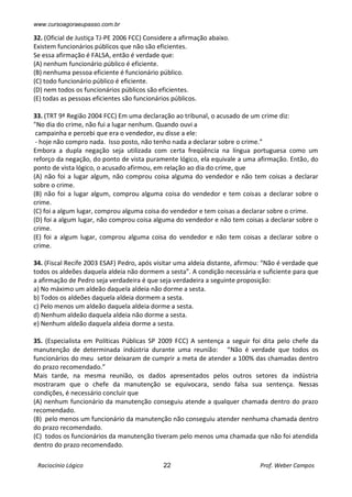 www.cursoagoraeupasso.com.br
Raciocínio Lógico 22 Prof. Weber Campos
32. (Oficial de Justiça TJ-PE 2006 FCC) Considere a afirmação abaixo.
Existem funcionários públicos que não são eficientes.
Se essa afirmação é FALSA, então é verdade que:
(A) nenhum funcionário público é eficiente.
(B) nenhuma pessoa eficiente é funcionário público.
(C) todo funcionário público é eficiente.
(D) nem todos os funcionários públicos são eficientes.
(E) todas as pessoas eficientes são funcionários públicos.
33. (TRT 9ª Região 2004 FCC) Em uma declaração ao tribunal, o acusado de um crime diz:
"No dia do crime, não fui a lugar nenhum. Quando ouvi a
campainha e percebi que era o vendedor, eu disse a ele:
- hoje não compro nada. Isso posto, não tenho nada a declarar sobre o crime.”
Embora a dupla negação seja utilizada com certa freqüência na língua portuguesa como um
reforço da negação, do ponto de vista puramente lógico, ela equivale a uma afirmação. Então, do
ponto de vista lógico, o acusado afirmou, em relação ao dia do crime, que
(A) não foi a lugar algum, não comprou coisa alguma do vendedor e não tem coisas a declarar
sobre o crime.
(B) não foi a lugar algum, comprou alguma coisa do vendedor e tem coisas a declarar sobre o
crime.
(C) foi a algum lugar, comprou alguma coisa do vendedor e tem coisas a declarar sobre o crime.
(D) foi a algum lugar, não comprou coisa alguma do vendedor e não tem coisas a declarar sobre o
crime.
(E) foi a algum lugar, comprou alguma coisa do vendedor e não tem coisas a declarar sobre o
crime.
34. (Fiscal Recife 2003 ESAF) Pedro, após visitar uma aldeia distante, afirmou: “Não é verdade que
todos os aldeões daquela aldeia não dormem a sesta”. A condição necessária e suficiente para que
a afirmação de Pedro seja verdadeira é que seja verdadeira a seguinte proposição:
a) No máximo um aldeão daquela aldeia não dorme a sesta.
b) Todos os aldeões daquela aldeia dormem a sesta.
c) Pelo menos um aldeão daquela aldeia dorme a sesta.
d) Nenhum aldeão daquela aldeia não dorme a sesta.
e) Nenhum aldeão daquela aldeia dorme a sesta.
35. (Especialista em Políticas Públicas SP 2009 FCC) A sentença a seguir foi dita pelo chefe da
manutenção de determinada indústria durante uma reunião: “Não é verdade que todos os
funcionários do meu setor deixaram de cumprir a meta de atender a 100% das chamadas dentro
do prazo recomendado.”
Mais tarde, na mesma reunião, os dados apresentados pelos outros setores da indústria
mostraram que o chefe da manutenção se equivocara, sendo falsa sua sentença. Nessas
condições, é necessário concluir que
(A) nenhum funcionário da manutenção conseguiu atende a qualquer chamada dentro do prazo
recomendado.
(B) pelo menos um funcionário da manutenção não conseguiu atender nenhuma chamada dentro
do prazo recomendado.
(C) todos os funcionários da manutenção tiveram pelo menos uma chamada que não foi atendida
dentro do prazo recomendado.
 