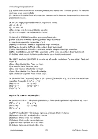 www.cursoagoraeupasso.com.br
Raciocínio Lógico 23 Prof. Weber Campos
(D) apenas um funcionário da manutenção teve pelo menos uma chamada que não foi atendida
dentro do prazo recomendado.
(E) 100% das chamadas feitas a funcionários da manutenção deixaram de ser atendidas dentro do
prazo recomendado.
36. Dê uma negação para cada uma das proposições abaixo.
a) X > Y e Z = W.
b) X ≤ Y ou Z < W.
c) Se o tempo está chuvoso, então não faz calor.
d) João é bom médico se e só se estudou muito.
37. (Metrô-SP 2010 FCC) Considere as proposições simples:
p: Maly é usuária do Metrô e q: Maly gosta de dirigir automóvel
A negação da proposição composta p  ~q é:
(A) Maly não é usuária do Metrô ou gosta de dirigir automóvel.
(B) Maly não é usuária do Metrô e não gosta de dirigir automóvel.
(C) Não é verdade que Maly não é usuária do Metrô e não gosta de dirigir automóvel.
(D) Não é verdade que, se Maly não é usuária do Metrô, então ela gosta de dirigir automóvel.
(E) Se Maly não é usuária do Metrô, então ela não gosta de dirigir automóvel.
38. (ANEEL Analista 2006 ESAF) A negação da afirmação condicional “se Ana viajar, Paulo vai
viajar” é:
a) Ana não está viajando e Paulo vai viajar.
b) se Ana não viajar, Paulo vai viajar.
c) Ana está viajando e Paulo não vai viajar.
d) Ana não está viajando e Paulo não vai viajar.
e) se Ana estiver viajando, Paulo não vai viajar.
39. (Prominp 2008 Cesgranrio) Sejam p, q e r proposições simples e ~p, ~q e ~r as suas respectivas
negações. A negação de (p ˄ q)  ~r é
(A) p ˄ q ˄ r (D) ~(p ˄ q) ˅ r
(B) p ˅ q ˄ r (E) ~(p ˄ q) ˅ ~r
(C) (p ˄ q) ˅ r
EQUIVALÊNCIA ENTRE PROPOSIÇÕES
40. (ICMS/SP 2006 FCC) Das proposições abaixo, a única que é logicamente equivalente a p  q é
(A) ~ q  ~ p (D) q  ~ p
(B) ~ q  p (E) ~ (q  p)
(C) ~ p  ~ q
41. (TRF 3ª Região 2007 FCC) Se Lucia é pintora, então ela é feliz. Portanto:
(A) Se Lucia não é feliz, então ela não é pintora.
(B) Se Lucia é feliz, então ela é pintora.
(C) Se Lucia é feliz, então ela não é pintora.
(D) Se Lucia não é pintora, então ela é feliz.
(E) Se Lucia é pintora, então ela não é feliz.
 