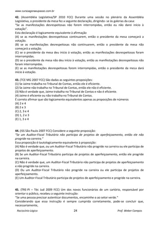 www.cursoagoraeupasso.com.br
Raciocínio Lógico 24 Prof. Weber Campos
42. (Assembléia Legislativa/SP 2010 FCC) Durante uma sessão no plenário da Assembléia
Legislativa, o presidente da mesa fez a seguinte declaração, dirigindo- se às galerias da casa:
“Se as manifestações desrespeitosas não forem interrompidas, então eu não darei início à
votação”.
Esta declaração é logicamente equivalente à afirmação
(A) se as manifestações desrespeitosas continuarem, então o presidente da mesa começará a
votação.
(B) se as manifestações desrespeitosas não continuarem, então o presidente da mesa não
começará a votação.
(C) se o presidente da mesa deu início à votação, então as manifestações desrespeitosas foram
interrompidas.
(D) se o presidente da mesa não deu início à votação, então as manifestações desrespeitosas não
foram interrompidas.
(E) se as manifestações desrespeitosas forem interrompidas, então o presidente da mesa dará
início à votação.
43. (TCE MG 2007 FCC) São dadas as seguintes proposições:
(1) Se Jaime trabalha no Tribunal de Contas, então ele é eficiente.
(2) Se Jaime não trabalha no Tribunal de Contas, então ele não é eficiente.
(3) Não é verdade que, Jaime trabalha no Tribunal de Contas e não é eficiente.
(4) Jaime é eficiente ou não trabalha no Tribunal de Contas.
É correto afirmar que são logicamente equivalentes apenas as proposições de números
(A) 2 e 4
(B) 2 e 3
(C) 2, 3 e 4
(D) 1, 2 e 3
(E) 1, 3 e 4
44. (ISS São Paulo 2007 FCC) Considere a seguinte proposição:
“Se um Auditor-Fiscal Tributário não participa de projetos de aperfeiçoamento, então ele não
progride na carreira.”
Essa proposição é tautologicamente equivalente à proposição:
(A) Não é verdade que, ou um Auditor-Fiscal Tributário não progride na carreira ou ele participa de
projetos de aperfeiçoamento.
(B) Se um Auditor-Fiscal Tributário participa de projetos de aperfeiçoamento, então ele progride
na carreira.
(C) Não é verdade que, um Auditor-Fiscal Tributário não participa de projetos de aperfeiçoamento
e não progride na carreira.
(D) Ou um Auditor-Fiscal Tributário não progride na carreira ou ele participa de projetos de
aperfeiçoamento.
(E) Um Auditor-Fiscal Tributário participa de projetos de aperfeiçoamento e progride na carreira.
45. (TRE-PI – Téc Jud 2009 FCC) Um dos novos funcionários de um cartório, responsável por
orientar o público, recebeu a seguinte instrução:
“Se uma pessoa precisar autenticar documentos, encaminhe-a ao setor verde.”
Considerando que essa instrução é sempre cumprida corretamente, pode-se concluir que,
necessariamente,
 