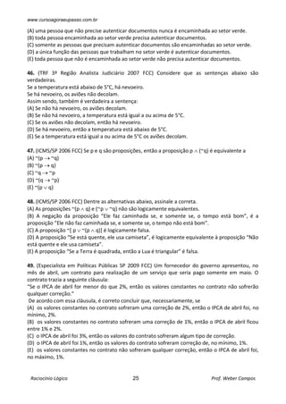www.cursoagoraeupasso.com.br
Raciocínio Lógico 25 Prof. Weber Campos
(A) uma pessoa que não precise autenticar documentos nunca é encaminhada ao setor verde.
(B) toda pessoa encaminhada ao setor verde precisa autenticar documentos.
(C) somente as pessoas que precisam autenticar documentos são encaminhadas ao setor verde.
(D) a única função das pessoas que trabalham no setor verde é autenticar documentos.
(E) toda pessoa que não é encaminhada ao setor verde não precisa autenticar documentos.
46. (TRF 3ª Região Analista Judiciário 2007 FCC) Considere que as sentenças abaixo são
verdadeiras.
Se a temperatura está abaixo de 5°C, há nevoeiro.
Se há nevoeiro, os aviões não decolam.
Assim sendo, também é verdadeira a sentença:
(A) Se não há nevoeiro, os aviões decolam.
(B) Se não há nevoeiro, a temperatura está igual a ou acima de 5°C.
(C) Se os aviões não decolam, então há nevoeiro.
(D) Se há nevoeiro, então a temperatura está abaixo de 5°C.
(E) Se a temperatura está igual a ou acima de 5°C os aviões decolam.
47. (ICMS/SP 2006 FCC) Se p e q são proposições, então a proposição p  (~q) é equivalente a
(A) ~(p  ~q)
(B) ~(p  q)
(C) ~q  ~p
(D) ~(q  ~p)
(E) ~(p  q)
48. (ICMS/SP 2006 FCC) Dentre as alternativas abaixo, assinale a correta.
(A) As proposições ~(p  q) e (~p  ~q) não são logicamente equivalentes.
(B) A negação da proposição “Ele faz caminhada se, e somente se, o tempo está bom”, é a
proposição “Ele não faz caminhada se, e somente se, o tempo não está bom”.
(C) A proposição ~[ p  ~(p  q)] é logicamente falsa.
(D) A proposição “Se está quente, ele usa camiseta”, é logicamente equivalente à proposição “Não
está quente e ele usa camiseta”.
(E) A proposição “Se a Terra é quadrada, então a Lua é triangular” é falsa.
49. (Especialista em Políticas Públicas SP 2009 FCC) Um fornecedor do governo apresentou, no
mês de abril, um contrato para realização de um serviço que seria pago somente em maio. O
contrato trazia a seguinte cláusula:
“Se o IPCA de abril for menor do que 2%, então os valores constantes no contrato não sofrerão
qualquer correção.”
De acordo com essa cláusula, é correto concluir que, necessariamente, se
(A) os valores constantes no contrato sofreram uma correção de 2%, então o IPCA de abril foi, no
mínimo, 2%.
(B) os valores constantes no contrato sofreram uma correção de 1%, então o IPCA de abril ficou
entre 1% e 2%.
(C) o IPCA de abril foi 3%, então os valores do contrato sofreram algum tipo de correção.
(D) o IPCA de abril foi 1%, então os valores do contrato sofreram correção de, no mínimo, 1%.
(E) os valores constantes no contrato não sofreram qualquer correção, então o IPCA de abril foi,
no máximo, 1%.
 
