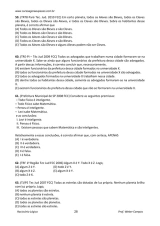 www.cursoagoraeupasso.com.br
Raciocínio Lógico 28 Prof. Weber Campos
59. (TRT8 Pará Téc. Jud. 2010 FCC) Em certo planeta, todos os Aleves são Bleves, todos os Cleves
são Bleves, todos os Dleves são Aleves, e todos os Cleves são Dleves. Sobre os habitantes desse
planeta, é correto afirmar que
(A) Todos os Dleves são Bleves e são Cleves.
(B) Todos os Bleves são Cleves e são Dleves.
(C) Todos os Aleves são Cleves e são Dleves.
(D) Todos os Cleves são Aleves e são Bleves.
(E) Todos os Aleves são Dleves e alguns Aleves podem não ser Cleves.
60. (TRE-PI – Téc Jud 2009 FCC) Todos os advogados que trabalham numa cidade formaram-se na
universidade X. Sabe-se ainda que alguns funcionários da prefeitura dessa cidade são advogados.
A partir dessas informações, é correto concluir que, necessariamente,
(A) existem funcionários da prefeitura dessa cidade formados na universidade X.
(B) todos os funcionários da prefeitura dessa cidade formados na universidade X são advogados.
(C) todos os advogados formados na universidade X trabalham nessa cidade.
(D) dentre todos os habitantes dessa cidade, somente os advogados formaram-se na universidade
X.
(E) existem funcionários da prefeitura dessa cidade que não se formaram na universidade X.
61. (Prefeitura Municipal de SP 2008 FCC) Considere as seguintes premissas:
– Todo Físico é inteligente.
– Todo Físico sabe Matemática.
– Perseu é inteligente.
– Levi sabe Matemática.
e as conclusões:
I. Levi é inteligente.
II. Perseu é Físico.
III. Existem pessoas que sabem Matemática e são inteligentes.
Relativamente a essas conclusões, é correto afirmar que, com certeza, APENAS
(A) I é verdadeira.
(B) II é verdadeira.
(C) III é verdadeira.
(D) II é falsa.
(E) I é falsa.
62. (TRF 1ª Região Tec Jud FCC 2006) Algum X é Y. Todo X é Z. Logo,
(A) algum Z é Y. (D) todo Z é Y.
(B) algum X é Z. (E) algum X é Y.
(C) todo Z é X.
63. (TJ/PE Tec Jud 2007 FCC) Todas as estrelas são dotadas de luz própria. Nenhum planeta brilha
com luz própria. Logo,
(A) todos os planetas são estrelas.
(B) nenhum planeta é estrela.
(C) todas as estrelas são planetas.
(D) todos os planetas são planetas.
(E) todas as estrelas são estrelas.
 