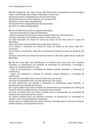 www.cursoagoraeupasso.com.br
Raciocínio Lógico 29 Prof. Weber Campos
64. (TRF 3ª Região Téc. Jud .- Seg. e Transp. 2007 FCC) Se todos os jaguadartes são momorrengos e
todos os momorrengos são cronópios então pode-se concluir que:
(A) É possível existir um jaguadarte que não seja momorrengo.
(B) É possível existir um momorrengo que não seja jaguadarte.
(C) Todos os momorrengos são jaguadartes.
(D) É possível existir um jaguadarte que não seja cronópio.
(E) Todos os cronópios são jaguadartes.
65. (TCE-SP 2010 FCC) Considere as seguintes afirmações:
- Todo escriturário deve ter noções de Matemática.
- Alguns funcionários do Tribunal de Contas do Estado de São Paulo são escriturários.
Se as duas afirmações são verdadeiras, então é correto afirmar que:
(A) Todo funcionário do Tribunal de Contas do Estado de São Paulo deve ter noções de
Matemática.
(B) Se Joaquim tem noções de Matemática, então ele é escriturário.
(C) Se Joaquim é funcionário do Tribunal de Contas do Estado de São Paulo, então ele é
escriturário.
(D) Se Joaquim é escriturário, então ele é funcionário do Tribunal de Contas do Estado de São
Paulo.
(E) Alguns funcionários do Tribunal de Contas do Estado de São Paulo podem não ter noções de
Matemática.
66. (ISS São Paulo 2007 FCC) Considerando os Auditores-Fiscais que, certo mês, estiveram
envolvidos no planejamento das atividades de fiscalização de contribuintes, arrecadação e
cobrança de impostos, observou-se que:
− todos os que planejaram a arrecadação de impostos também planejaram a fiscalização de
contribuintes;
− alguns, que planejaram a cobrança de impostos, também planejaram a fiscalização de
contribuintes.
Com base nas observações feitas, é correto afirmar que, com certeza,
Com base nas observações feitas, é correto afirmar que, com certeza,
(A) todo Auditor-fiscal que planejou a fiscalização de contribuintes esteve envolvido no
planejamento da arrecadação de impostos.
(B) se algum Auditor-fiscal esteve envolvido nos planejamentos da arrecadação e da cobrança de
impostos, então ele também planejou a fiscalização de contribuintes.
(C) existe um Auditor-fiscal que esteve envolvido tanto no planejamento da arrecadação de
impostos como no da cobrança dos mesmos.
(D) existem Auditores-fiscais que estiveram envolvidos no planejamento da arrecadação de
impostos e não no da fiscalização de contribuintes.
(E) pelo menos um Auditor-fiscal que esteve envolvido no planejamento da cobrança de impostos
também planejou a arrecadação dos mesmos.
 