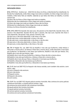 www.cursoagoraeupasso.com.br
Raciocínio Lógico 30 Prof. Weber Campos
IMPLICAÇÃO LÓGICA
67-A. (TRT8 Pará - Analista Jud. - 2010 FCC) Se Alceu tira férias, então Brenda fica trabalhando. Se
Brenda fica trabalhando, então Clóvis chega mais tarde ao trabalho. Se Clóvis chega mais tarde ao
trabalho, então Dalva falta ao trabalho. Sabendo-se que Dalva não faltou ao trabalho, é correto
concluir que
(A) Alceu não tira férias e Clóvis chega mais tarde ao trabalho.
(B) Brenda não fica trabalhando e Clóvis chega mais tarde ao trabalho.
(C) Clóvis não chega mais tarde ao trabalho e Alceu não tira férias.
(D) Brenda fica trabalhando e Clóvis chega mais tarde ao trabalho.
(E) Alceu tira férias e Brenda fica trabalhando.
67-B. (IPEA 2004 FCC) Quando não vejo Lucia, não passeio ou fico deprimido. Quando chove, não
passeio e fico deprimido. Quando não faz calor e passeio, não vejo Lucia. Quando não chove e
estou deprimido, não passeio. Hoje, passeio. Portanto, hoje
(A) vejo Lucia, e não estou deprimido, e não chove, e faz calor.
(B) não vejo Lucia, e estou deprimido, e chove, e faz calor.
(C) não vejo Lucia, e estou deprimido, e não chove, e não faz calor.
(D) vejo Lucia, e não estou deprimido, e chove, e faz calor.
(E) vejo Lucia, e estou deprimido, e não chove, e faz calor.
68. (TRF 3ª Região Téc. Jud. 2007 FCC) Se Rodolfo é mais alto que Guilherme, então Heloisa e
Flávia têm a mesma altura. Se Heloisa e Flávia têm a mesma altura, então Alexandre é mais baixo
que Guilherme. Se Alexandre é mais baixo que Guilherme, Rodolfo é mais alto que Heloisa. Ora,
Rodolfo não é mais alto que Heloisa. Logo:
(A) Rodolfo não é mais alto que Guilherme, e Heloisa e Flávia não têm a mesma altura.
(B) Rodolfo é mais alto que Guilherme, e Heloisa e Flávia têm a mesma altura.
(C) Rodolfo não é mais alto que Flávia, e Alexandre é mais baixo que Guilherme.
(D) Rodolfo e Alexandre são mais baixos que Guilherme.
(E) Rodolfo é mais alto que Guilherme, e Alexandre é mais baixo que Heloísa.
69. (TJ-PE Anal Jud 2007 FCC) Se Rasputin não tivesse existido, Lenin também não existiria. Lenin
existiu. Logo,
(A) Lenin e Rasputin não existiram.
(B) Lenin não existiu.
(C) Rasputin existiu.
(D) Rasputin não existiu.
(E) Lenin existiu.
70. (TJ/PE Tec Jud 2007 FCC) Aquele policial cometeu homicídio. Mas centenas de outros policiais
cometeram homicídios, se aquele policial cometeu. Logo,
(A) centenas de outros policiais não cometeram homicídios.
(B) aquele policial não cometeu homicídio.
(C) aquele policial cometeu homicídio.
(D) nenhum policial cometeu homicídio.
(E) centenas de outros policiais cometeram homicídios.
 