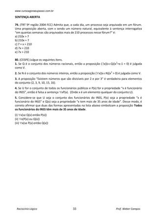 www.cursoagoraeupasso.com.br
Raciocínio Lógico 33 Prof. Weber Campos
SENTENÇA ABERTA
79. (TRT 9ª região 2004 FCC) Admita que, a cada dia, um processo seja arquivado em um fórum.
Uma proposição aberta, com x sendo um número natural, equivalente à sentença interrogativa
“em quantas semanas são arquivados mais de 210 processos nesse fórum?” é:
a) 210x > 7
b) 210x = 7
c) 7 + x = 210
d) 7x = 210
e) 7x > 210
80. (CESPE) Julgue os seguintes itens.
1. Se Q é o conjunto dos números racionais, então a proposição (x)(xQ)(x2
+x-1 = 0) é julgada
como V.
2. Se N é o conjunto dos números inteiros, então a proposição (x)(xN)(x2
> 0) é julgada como V.
3. A proposição “Existem números que são divisíveis por 2 e por 3” é verdadeira para elementos
do conjunto {2, 3, 9, 10, 15, 16}.
4. Se U for o conjunto de todos os funcionários públicos e P(x) for a propriedade “x é funcionário
do INSS”, então é falsa a sentença xP(x). (Onde x é um elemento qualquer do conjunto U).
5. Considere-se que U seja o conjunto dos funcionários do INSS, P(x) seja a propriedade “x é
funcionário do INSS” e Q(x) seja a propriedade “x tem mais de 35 anos de idade”. Desse modo, é
correto afirmar que duas das formas apresentadas na lista abaixo simbolizam a proposição Todos
os funcionários do INSS têm mais de 35 anos de idade.
(i) x(se Q(x) então P(x))
(ii) x(P(x) ou Q(x))
(iii) x(se P(x) então Q(x))
 