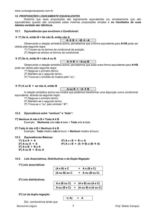 www.cursoagoraeupasso.com.br
Raciocínio Lógico 7 Prof. Weber Campos
12. PROPOSIÇÕES LOGICAMENTE EQUIVALENTES
Dizemos que duas proposições são logicamente equivalentes (ou simplesmente que são
equivalentes) quando são compostas pelas mesmas proposições simples e os resultados de suas
tabelas-verdade são idênticos.
12.1. Equivalências que envolvem a Condicional:
 1ª) Se A, então B = Se não B, então não A.
A  B = ~B  ~A
Observando a relação simbólica acima, percebemos que a forma equivalente para AB pode ser
obtida pela seguinte regra:
1º) Trocam-se os termos da condicional de posição;
2º) Negam-se ambos os termos da condicional.
 2ª) Se A, então B = não A ou B.
A  B = ~A ou B
Observando a relação simbólica acima, percebemos que essa outra forma equivalente para AB
pode ser obtida pela seguinte regra:
1º) Nega-se o primeiro termo;
2º) Mantém-se o segundo termo.
3º) Troca-se o símbolo do implica pelo “ou”;
 3ª) A ou B = se não A, então B
A ou B = ~A  B
A relação simbólica acima nos mostra que podemos transformar uma disjunção numa condicional
equivalente, através da seguinte regra:
1º) Nega-se o primeiro termo;
2º) Mantém-se o segundo termo.
3º) Troca-se o “ou” pelo símbolo “”;
12.2. Equivalência entre “nenhum” e “todo”:
1ª) Nenhum A não é B = Todo A é B
Exemplo: Nenhuma arte não é bela = Toda arte é bela.
2ª) Todo A não é B = Nenhum A é B
Exemplo: Todo médico não é louco = Nenhum médico é louco.
12.3. Equivalências Básicas:
1ª) A e A = A 5ª) A  B = B  A
2ª) A ou A = A 6ª) A  B = (A  B) e (B  A)
3ª) A e B = B e A
4ª) A ou B = B ou A
12.4. Leis Associativas, Distributivas e da Dupla Negação:
1ª) Leis associativas:
(A e B) e C = A e (B e C)
(A ou B) ou C = A ou (B ou C)
2ª) Leis distributivas:
A e (B ou C) = (A e B) ou (A e C)
A ou (B e C) = (A ou B) e (A ou C)
3ª) Lei da dupla negação:
~(~A) = A
Daí, concluiremos ainda que:
 