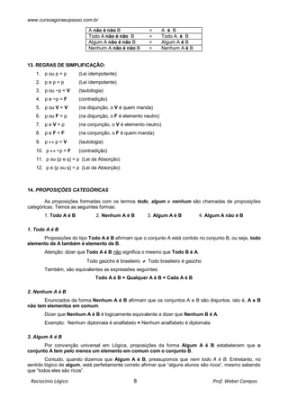www.cursoagoraeupasso.com.br
Raciocínio Lógico 8 Prof. Weber Campos
A não é não B = A é B
Todo A não é não B = Todo A é B
Algum A não é não B = Algum A é B
Nenhum A não é não B = Nenhum A é B
13. REGRAS DE SIMPLIFICAÇÃO:
1. p ou p = p (Lei idempotente)
2. p e p = p (Lei idempotente)
3. p ou ~p = V (tautologia)
4. p e ~p = F (contradição)
5. p ou V = V (na disjunção, o V é quem manda)
6. p ou F = p (na disjunção, o F é elemento neutro)
7. p e V = p (na conjunção, o V é elemento neutro)
8. p e F = F (na conjunção, o F é quem manda)
9. p  p = V (tautologia)
10. p  ~p = F (contradição)
11. p ou (p e q) = p (Lei da Absorção)
12. p e (p ou q) = p (Lei da Absorção)
14. PROPOSIÇÕES CATEGÓRICAS
As proposições formadas com os termos todo, algum e nenhum são chamadas de proposições
categóricas. Temos as seguintes formas:
1. Todo A é B 2. Nenhum A é B 3. Algum A é B 4. Algum A não é B
1. Todo A é B
Proposições do tipo Todo A é B afirmam que o conjunto A está contido no conjunto B, ou seja, todo
elemento de A também é elemento de B.
Atenção: dizer que Todo A é B não significa o mesmo que Todo B é A.
Todo gaúcho é brasileiro  Todo brasileiro é gaúcho
Também, são equivalentes as expressões seguintes:
Todo A é B = Qualquer A é B = Cada A é B
2. Nenhum A é B
Enunciados da forma Nenhum A é B afirmam que os conjuntos A e B são disjuntos, isto é, A e B
não tem elementos em comum.
Dizer que Nenhum A é B é logicamente equivalente a dizer que Nenhum B é A.
Exemplo: Nenhum diplomata é analfabeto = Nenhum analfabeto é diplomata
3. Algum A é B
Por convenção universal em Lógica, proposições da forma Algum A é B estabelecem que o
conjunto A tem pelo menos um elemento em comum com o conjunto B.
Contudo, quando dizemos que Algum A é B, pressupomos que nem todo A é B. Entretanto, no
sentido lógico de algum, está perfeitamente correto afirmar que “alguns alunos são ricos”, mesmo sabendo
que “todos eles são ricos”.
 