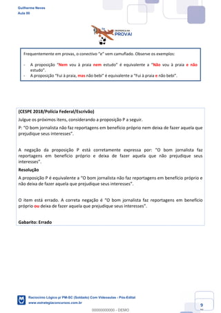 Prof. Guilherme Neves
Aula 01
Raciocínio Lógico para AL-BA
www.estrategiaconcursos.com.br
9
71
Frequentemente em provas, o conectivo “e” vem camuflado. Observe os exemplos:
- A proposição “Nem vou à praia nem estudo” é equivalente a “Não vou à praia e não
estudo”.
- A proposição “Fui à praia, mas não bebi” é equivalente a “Fui à praia e não bebi”.
(CESPE 2018/Polícia Federal/Escrivão)
Julgue os próximos itens, considerando a proposição P a seguir.
P: “O bom jornalista não faz reportagens em benefício próprio nem deixa de fazer aquela que
prejudique seus interesses”.
A negação da proposição P está corretamente expressa por: “O bom jornalista faz
reportagens em benefício próprio e deixa de fazer aquela que não prejudique seus
interesses”.
Resolução
A proposição P é equivalente a “O bom jornalista não faz reportagens em benefício próprio e
não deixa de fazer aquela que prejudique seus interesses”.
O item está errado. A correta negação é “O bom jornalista faz reportagens em benefício
próprio ou deixa de fazer aquela que prejudique seus interesses”.
Gabarito: Errado
Guilherme Neves
Aula 00
Raciocínio Lógico p/ PM-SC (Soldado) Com Videoaulas - Pós-Edital
www.estrategiaconcursos.com.br
0
00000000000 - DEMO
 