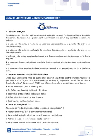 Prof. Guilherme Neves
Aula 01
Raciocínio Lógico para AL-BA
www.estrategiaconcursos.com.br
10
71
LISTA DE QUESTÕES DE CONCURSOS ANTERIORES
1. (FUNCAB 2016/ANS)
De acordo com o raciocínio lógico-matemático, a negação da frase: “o obstetra evitou a realização
da cesariana desnecessária e a gestante entrou em trabalho de parto” é apresentada corretamente
na frase:
a) o obstetra não evitou a realização da cesariana desnecessária ou a gestante não entrou em
trabalho de parto.
b) o obstetra não evitou a realização da cesariana desnecessária e a gestante não entrou em
trabalho de parto.
c) o obstetra não evitou a realização da cesariana desnecessária ou a gestante entrou em trabalho
de parto.
d) o obstetra evitou a realização da cesariana desnecessária ou a gestante entrou em trabalho de
parto.
e) o obstetra evitou a realização da cesariana desnecessária e a gestante entrou em trabalho de
parto.
2. (FUNCAB 2014/PRF – Agente Administrativo)
Letícia ouviu um barulho vindo do quarto onde estavam seus filhos, Beatriz e Rafael. Perguntou o
que havia acontecido, e a babá, que estava com as crianças, respondeu: “Rafael caiu da cama e
Beatriz não gritou”. Considerando FALSA esta informação, pode-se concluir corretamente que:
a) Rafael não caiu da cama e Beatriz gritou.
b) Ou Rafael caiu da cama, ou Beatriz não gritou.
c) Beatriz não gritou e Rafael não caiu da cama.
d) Rafael não caiu da cama ou Beatriz gritou.
e) Beatriz gritou ou Rafael caiu da cama.
3. (FUNCAB 2014/SESACRE)
A negação de “Pedro é solteiro e João é técnico em contabilidade” é:
a) Pedro é solteiro ou João é técnico em contabilidade.
b) Pedro e João não são solteiros e nem técnicos em contabilidade.
c) Pedro é técnico em contabilidade e João é solteiro.
d) Pedro não é solteiro e João não é técnico em contabilidade.
Guilherme Neves
Aula 00
Raciocínio Lógico p/ PM-SC (Soldado) Com Videoaulas - Pós-Edital
www.estrategiaconcursos.com.br
0
00000000000 - DEMO
 