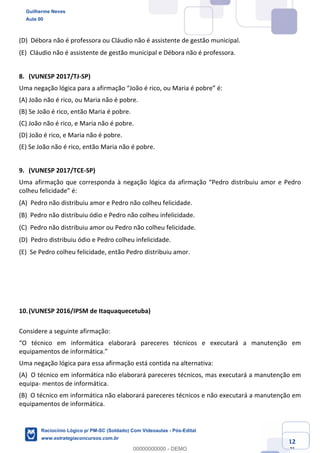 Prof. Guilherme Neves
Aula 01
Raciocínio Lógico para AL-BA
www.estrategiaconcursos.com.br
12
71
(D) Débora não é professora ou Cláudio não é assistente de gestão municipal.  
(E) Cláudio não é assistente de gestão municipal e Débora não é professora.  
8. (VUNESP 2017/TJ-SP)
Uma negação lógica para a afirmação “João é rico, ou Maria é pobre” é:
(A) João não é rico, ou Maria não é pobre.
(B) Se João é rico, então Maria é pobre.
(C) João não é rico, e Maria não é pobre.
(D) João é rico, e Maria não é pobre.
(E) Se João não é rico, então Maria não é pobre.
9. (VUNESP 2017/TCE-SP)
Uma afirmação que corresponda à negação lógica da afirmação “Pedro distribuiu amor e Pedro
colheu felicidade” é:
(A) Pedro não distribuiu amor e Pedro não colheu felicidade.  
(B) Pedro não distribuiu ódio e Pedro não colheu infelicidade.  
(C) Pedro não distribuiu amor ou Pedro não colheu felicidade.  
(D) Pedro distribuiu ódio e Pedro colheu infelicidade.  
(E) Se Pedro colheu felicidade, então Pedro distribuiu amor.  
10.(VUNESP 2016/IPSM de Itaquaquecetuba)
Considere a seguinte afirmação:
“O técnico em informática elaborará pareceres técnicos e executará a manutenção em
equipamentos de informática.”
Uma negação lógica para essa afirmação está contida na alternativa:
(A) O técnico em informática não elaborará pareceres técnicos, mas executará a manutenção em
equipa- mentos de informática.  
(B) O técnico em informática não elaborará pareceres técnicos e não executará a manutenção em
equipamentos de informática.  
Guilherme Neves
Aula 00
Raciocínio Lógico p/ PM-SC (Soldado) Com Videoaulas - Pós-Edital
www.estrategiaconcursos.com.br
0
00000000000 - DEMO
 