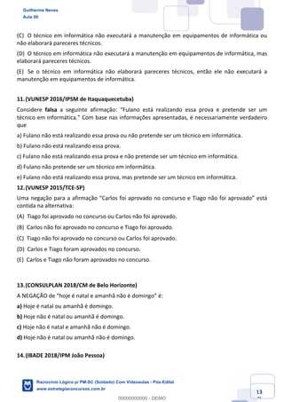 Prof. Guilherme Neves
Aula 01
Raciocínio Lógico para AL-BA
www.estrategiaconcursos.com.br
13
71
(C) O técnico em informática não executará a manutenção em equipamentos de informática ou
não elaborará pareceres técnicos.  
(D) O técnico em informática não executará a manutenção em equipamentos de informática, mas
elaborará pareceres técnicos.  
(E) Se o técnico em informática não elaborará pareceres técnicos, então ele não executará a
manutenção em equipamentos de informática.  
11.(VUNESP 2016/IPSM de Itaquaquecetuba)
Considere falsa a seguinte afirmação: “Fulano está realizando essa prova e pretende ser um
técnico em informática.” Com base nas informações apresentadas, é necessariamente verdadeiro
que
a) Fulano não está realizando essa prova ou não pretende ser um técnico em informática.
b) Fulano não está realizando essa prova.
c) Fulano não está realizando essa prova e não pretende ser um técnico em informática.
d) Fulano não pretende ser um técnico em informática.
e) Fulano não está realizando essa prova, mas pretende ser um técnico em informática.
12.(VUNESP 2015/TCE-SP)
Uma negação para a afirmação “Carlos foi aprovado no concurso e Tiago não foi aprovado” está
contida na alternativa:
(A) Tiago foi aprovado no concurso ou Carlos não foi aprovado.  
(B) Carlos não foi aprovado no concurso e Tiago foi aprovado.  
(C) Tiago não foi aprovado no concurso ou Carlos foi aprovado.  
(D) Carlos e Tiago foram aprovados no concurso.  
(E) Carlos e Tiago não foram aprovados no concurso.
13.(CONSULPLAN 2018/CM de Belo Horizonte)
A NEGAÇÃO de “hoje é natal e amanhã não é domingo” é:
a) Hoje é natal ou amanhã é domingo.
b) Hoje não é natal ou amanhã é domingo.
c) Hoje não é natal e amanhã não é domingo.
d) Hoje não é natal ou amanhã não é domingo.
14.(IBADE 2018/IPM João Pessoa)
Guilherme Neves
Aula 00
Raciocínio Lógico p/ PM-SC (Soldado) Com Videoaulas - Pós-Edital
www.estrategiaconcursos.com.br
0
00000000000 - DEMO
 