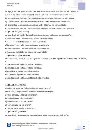 Prof. Guilherme Neves
Aula 01
Raciocínio Lógico para AL-BA
www.estrategiaconcursos.com.br
14
71
A negação de: “Leonardo é técnico em contabilidade e André é técnico em informática” é:
a) Leonardo não é técnico em contabilidade e André não é técnico em informática.
b) Leonardo não é técnico em contabilidade ou André não é técnico em informática.
c) Leonardo não é técnico em contabilidade ou André é técnico em informática.
d) Leonardo é técnico em informática e André é técnico em contabilidade.
e) Leonardo não é técnico em informática ou André não é técnico em contabilidade.
15.(IBADE 2018/CM Cacoal)
A negação da afirmação "Leonardo não é contador ou leciona na universidade" é:
a) Leonardo não é contador e não leciona na universidade.
b) Leonardo é contador e leciona na universidade.
c) Leonardo é contador e não leciona na universidade.
d) Leonardo não é contador e leciona na universidade.
e) Leonardo é contador ou leciona na universidade.
16.(IBADE 2018/CM Vilhena)
Das sentenças abaixo, a negação lógica da sentença “Arnaldo é professor ou Carla não é médica”,
é:
a) Arnaldo não é professor ou Carla é médica.
b) Arnaldo não é professor e Carla é médica.
c) Arnaldo é professor ou Carla é médica.
d) Se Arnaldo é professor, Carla é médica.
e) Arnaldo não é professor, então Carla não é médica.
17.(IBADE 2017/PREVES)
Considere a sentença: "Não almoçou ou fez um lanche".
Neste caso, a negação desta sentença pode ser escrita por:
a) "Não almoçou e não fez um lanche".
b) "Não almoçou e fez um lanche".
c) "Almoçou e não fez um lanche".
d) "Almoçou ou fez um lanche".
e) "Almoçou ou não fez um lanche".
18.(IBADE 2017/IPERON)
A negação de: "Juliana comprou um celular e foi ao shopping com Rodrigo" é:
Guilherme Neves
Aula 00
Raciocínio Lógico p/ PM-SC (Soldado) Com Videoaulas - Pós-Edital
www.estrategiaconcursos.com.br
0
00000000000 - DEMO
 