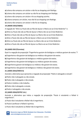 Prof. Guilherme Neves
Aula 01
Raciocínio Lógico para AL-BA
www.estrategiaconcursos.com.br
15
71
a) Juliana não comprou um celular e não foi ao shopping com Rodrigo.
b) Juliana não comprou um celular ou não foi ao shopping com Rodrigo.
c) Juliana não comprou um celular e foi ao shopping sozinha.
d) Juliana comprou um celular, mas não foi ao shopping com Rodrigo.
e) Juliana não comprou um celular e não foi ao shopping.
19.(IBADE 2016/IABAS)
A negação de "Aline ou Paula vão ao Pão de Açúcar e Maria vai ao Cristo Redentor" e:
a) Aline ou Paula não vão ao Pão de Açúcar e Maria não vai ao Cristo Redentor.
b) Aline e Paula não vão ao Pão de Açúcar ou Maria não vai ao Cristo Redentor.
c) Aline e Paula não vão ao Pão de Açúcar e Maria vai ao Cristo Redentor.
d) Aline ou Paula vão ao Pão de Açúcar ou Maria não vai ao Cristo Redentor.
e) Aline e Paula não vão ao Pão de Açúcar ou Maria vai ao Cristo Redentor.
20.(IADES 2017/Correios)
Qual é a negação da proposição “Engenheiros gostam de biológicas e médicos gostam de exatas.”?
a) Engenheiros não gostam de biológicas ou médicos não gostam de exatas.
b) Engenheiros não gostam de biológicas e médicos gostam de exatas.
c) Engenheiros não gostam de biológicas ou médicos gostam de exatas.
d) Engenheiros gostam de biológicas ou médicos não gostam de exatas.
e) Engenheiros não gostam de biológicas e médicos não gostam de exatas.
21.(IADES 2016/CRESS 6)
Assinale a alternativa que apresenta a negação da proposição “Pedro é advogado e estuda”.
a) Pedro não é advogado ou não estuda.
b) Pedro não é advogado e não estuda.
c) Pedro é médico e não trabalha.
d) Pedro não é advogado e estuda.
e) Pedro é advogado e não estuda.
22.(IADES 2016/CEITEC S.A.)
Assinale a alternativa que indica a negação da proposição “Paulo é estudante e Rafael é
engenheiro”.
a) Paulo não é estudante e Rafael não é engenheiro.
b) Paulo é professor e Rafael é químico.
c) Paulo não é estudante ou Rafael não é engenheiro.
Guilherme Neves
Aula 00
Raciocínio Lógico p/ PM-SC (Soldado) Com Videoaulas - Pós-Edital
www.estrategiaconcursos.com.br
0
00000000000 - DEMO
 