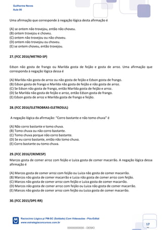 Prof. Guilherme Neves
Aula 01
Raciocínio Lógico para AL-BA
www.estrategiaconcursos.com.br
17
71
Uma afirmação que corresponde à negação lógica desta afirmação é
(A) se ontem não trovejou, então não choveu.
(B) ontem trovejou e choveu.
(C) ontem não trovejou ou não choveu.
(D) ontem não trovejou ou choveu.
(E) se ontem choveu, então trovejou.
27.(FCC 2016/METRO-SP)
Edson não gosta de frango ou Marilda gosta de feijão e gosta de arroz. Uma afirmação que
corresponda à negação lógica dessa é
(A) Marilda não gosta de arroz ou não gosta de feijão e Edson gosta de frango.
(B) Edson gosta de frango e Marilda não gosta de feijão e não gosta de arroz.
(C) Se Edson não gosta de frango, então Marilda gosta de feijão e arroz.
(D) Se Marilda não gosta de feijão e arroz, então Edson gosta de frango.
(E) Edson gosta de arroz e Marilda gosta de frango e feijão.
28.(FCC 2016/ELETROBRAS-ELETROSUL)
A negação lógica da afirmação: “Corro bastante e não tomo chuva” é
(A) Não corro bastante e tomo chuva.
(B) Tomo chuva ou não corro bastante.
(C) Tomo chuva porque não corro bastante.
(D) Se eu corro bastante, então não tomo chuva.
(E) Corro bastante ou tomo chuva.
29.(FCC 2016/CREMESP)
Marcos gosta de comer arroz com feijão e Luiza gosta de comer macarrão. A negação lógica dessa
afirmação é
(A) Marcos gosta de comer arroz com feijão ou Luiza não gosta de comer macarrão.
(B) Marcos não gosta de comer macarrão e Luiza não gosta de comer arroz com feijão.
(C) Marcos não gosta de comer arroz com feijão e Luiza gosta de comer macarrão.
(D) Marcos não gosta de comer arroz com feijão ou Luiza não gosta de comer macarrão.
(E) Marcos não gosta de comer arroz com feijão ou Luiza gosta de comer macarrão.
30.(FCC 2015/DPE-RR)
Guilherme Neves
Aula 00
Raciocínio Lógico p/ PM-SC (Soldado) Com Videoaulas - Pós-Edital
www.estrategiaconcursos.com.br
0
00000000000 - DEMO
 