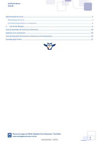 Matemática para BNB (Analista Bancário 1)
www.estrategiaconcursos.com.br
1
71
Apresentação do curso............................................................................................................................................2	
Metodologia do Curso ..................................................................................................................................................3	
Conteúdo programático e cronograma........................................................................................................................4	
1.	 Leis de De Morgan...........................................................................................................................................6	
Lista de Questões de Concursos Anteriores ...........................................................................................................10	
Gabarito sem comentário......................................................................................................................................30	
Lista de Questões de Concursos Anteriores com Comentários ...............................................................................32	
Considerações Finais .............................................................................................................................................71	
Guilherme Neves
Aula 00
Raciocínio Lógico p/ PM-SC (Soldado) Com Videoaulas - Pós-Edital
www.estrategiaconcursos.com.br
0
00000000000 - DEMO
 