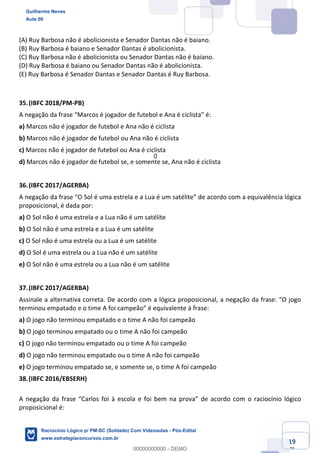 Prof. Guilherme Neves
Aula 01
Raciocínio Lógico para AL-BA
www.estrategiaconcursos.com.br
19
71
(A) Ruy Barbosa não é abolicionista e Senador Dantas não é baiano.
(B) Ruy Barbosa é baiano e Senador Dantas é abolicionista.
(C) Ruy Barbosa não é abolicionista ou Senador Dantas não é baiano.
(D) Ruy Barbosa é baiano ou Senador Dantas não é abolicionista.
(E) Ruy Barbosa é Senador Dantas e Senador Dantas é Ruy Barbosa.
35.(IBFC 2018/PM-PB)
A negação da frase “Marcos é jogador de futebol e Ana é ciclista” é:
a) Marcos não é jogador de futebol e Ana não é ciclista
b) Marcos não é jogador de futebol ou Ana não é ciclista
c) Marcos não é jogador de futebol ou Ana é ciclista
d) Marcos não é jogador de futebol se, e somente se, Ana não é ciclista
36.(IBFC 2017/AGERBA)
A negação da frase “O Sol é uma estrela e a Lua é um satélite” de acordo com a equivalência lógica
proposicional, é dada por:
a) O Sol não é uma estrela e a Lua não é um satélite
b) O Sol não é uma estrela e a Lua é um satélite
c) O Sol não é uma estrela ou a Lua é um satélite
d) O Sol é uma estrela ou a Lua não é um satélite
e) O Sol não é uma estrela ou a Lua não é um satélite
37.(IBFC 2017/AGERBA)
Assinale a alternativa correta. De acordo com a lógica proposicional, a negação da frase: “O jogo
terminou empatado e o time A foi campeão” é equivalente à frase:
a) O jogo não terminou empatado e o time A não foi campeão
b) O jogo terminou empatado ou o time A não foi campeão
c) O jogo não terminou empatado ou o time A foi campeão
d) O jogo não terminou empatado ou o time A não foi campeão
e) O jogo terminou empatado se, e somente se, o time A foi campeão
38.(IBFC 2016/EBSERH)
A negação da frase “Carlos foi à escola e foi bem na prova” de acordo com o raciocínio lógico
proposicional é:
Guilherme Neves
Aula 00
Raciocínio Lógico p/ PM-SC (Soldado) Com Videoaulas - Pós-Edital
www.estrategiaconcursos.com.br
0
00000000000 - DEMO
0
 