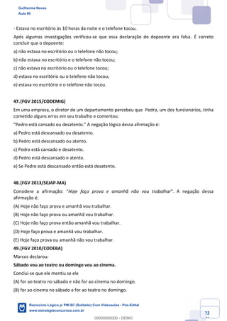 Prof. Guilherme Neves
Aula 01
Raciocínio Lógico para AL-BA
www.estrategiaconcursos.com.br
22
71
- Estava no escritório às 10 horas da noite e o telefone tocou.
Após algumas investigações verificou-se que essa declaração do depoente era falsa. É correto
concluir que o depoente:
a) não estava no escritório ou o telefone não tocou;
b) não estava no escritório e o telefone não tocou;
c) não estava no escritório ou o telefone tocou;
d) estava no escritório ou o telefone não tocou;
e) estava no escritório e o telefone não tocou.
47.(FGV 2015/CODEMIG)
Em uma empresa, o diretor de um departamento percebeu que Pedro, um dos funcionários, tinha
cometido alguns erros em seu trabalho e comentou:
“Pedro está cansado ou desatento.” A negação lógica dessa afirmação é:
a) Pedro está descansado ou desatento.
b) Pedro está descansado ou atento.
c) Pedro está cansado e desatento.
d) Pedro está descansado e atento.
e) Se Pedro está descansado então está desatento.
48.(FGV 2013/SEJAP-MA)
Considere a afirmação: “Hoje faço prova e amanhã não vou trabalhar”. A negação dessa
afirmação é: 
(A) Hoje não faço prova e amanhã vou trabalhar.
(B) Hoje não faço prova ou amanhã vou trabalhar.
(C) Hoje não faço prova então amanhã vou trabalhar.
(D) Hoje faço prova e amanhã vou trabalhar. 
(E) Hoje faço prova ou amanhã não vou trabalhar.
49.(FGV 2010/CODEBA)
Marcos declarou:
Sábado vou ao teatro ou domingo vou ao cinema.
Conclui-se que ele mentiu se ele
(A) for ao teatro no sábado e não for ao cinema no domingo.
(B) for ao cinema no sábado e for ao teatro no domingo.
Guilherme Neves
Aula 00
Raciocínio Lógico p/ PM-SC (Soldado) Com Videoaulas - Pós-Edital
www.estrategiaconcursos.com.br
0
00000000000 - DEMO
 