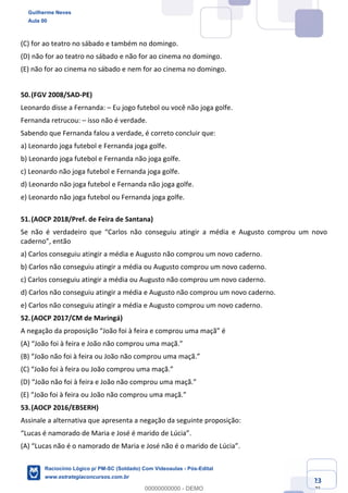 Prof. Guilherme Neves
Aula 01
Raciocínio Lógico para AL-BA
www.estrategiaconcursos.com.br
23
71
(C) for ao teatro no sábado e também no domingo.
(D) não for ao teatro no sábado e não for ao cinema no domingo.
(E) não for ao cinema no sábado e nem for ao cinema no domingo.
50.(FGV 2008/SAD-PE)
Leonardo disse a Fernanda: – Eu jogo futebol ou você não joga golfe.
Fernanda retrucou: – isso não é verdade.
Sabendo que Fernanda falou a verdade, é correto concluir que:
a) Leonardo joga futebol e Fernanda joga golfe.
b) Leonardo joga futebol e Fernanda não joga golfe.
c) Leonardo não joga futebol e Fernanda joga golfe.
d) Leonardo não joga futebol e Fernanda não joga golfe.
e) Leonardo não joga futebol ou Fernanda joga golfe.
51.(AOCP 2018/Pref. de Feira de Santana)
Se não é verdadeiro que “Carlos não conseguiu atingir a média e Augusto comprou um novo
caderno”, então
a) Carlos conseguiu atingir a média e Augusto não comprou um novo caderno.
b) Carlos não conseguiu atingir a média ou Augusto comprou um novo caderno.
c) Carlos conseguiu atingir a média ou Augusto não comprou um novo caderno.
d) Carlos não conseguiu atingir a média e Augusto não comprou um novo caderno.
e) Carlos não conseguiu atingir a média e Augusto comprou um novo caderno.
52.(AOCP 2017/CM de Maringá)
A negação da proposição “João foi à feira e comprou uma maçã” é
(A) “João foi à feira e João não comprou uma maçã.”
(B) “João não foi à feira ou João não comprou uma maçã.”
(C) “João foi à feira ou João comprou uma maçã.”
(D) “João não foi à feira e João não comprou uma maçã.”
(E) “João foi à feira ou João não comprou uma maçã.”
53.(AOCP 2016/EBSERH)
Assinale a alternativa que apresenta a negação da seguinte proposição:
“Lucas é namorado de Maria e José é marido de Lúcia”.
(A) “Lucas não é o namorado de Maria e José não é o marido de Lúcia”.
Guilherme Neves
Aula 00
Raciocínio Lógico p/ PM-SC (Soldado) Com Videoaulas - Pós-Edital
www.estrategiaconcursos.com.br
0
00000000000 - DEMO
 