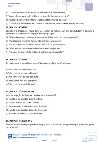 Prof. Guilherme Neves
Aula 01
Raciocínio Lógico para AL-BA
www.estrategiaconcursos.com.br
24
71
(B) “Lucas é o namorado de Maria ou José não é o marido de Lúcia”.
(C)“Lucas não é o namorado de Maria ou José não é o marido de Lúcia”.
(D) “Lucas é o namorado de Maria se José não for o marido de Lúcia”.
(E) “Lucas não é o namorado de Maria se, e somente se, José não for o marido de Lúcia”.
54.(AOCP 2016/EBSERH)
Considere a proposição: “Júlio tem um celular ou Rafaela tem um computador” e assinale a
alternativa que apresenta a negação dessa proposição.
(A) “Júlio não tem um celular se, e somente se, Rafaela não tem um computador”.
(B) “Júlio tem um celular se Rafaela não tiver um computador”.
(C) “Júlio não tem um celular ou Rafaela não tem um computador”.
(D) “Júlio tem um celular ou Rafaela não tem um computador”.
(E) “Júlio não tem um celular e Rafaela não tem um computador”.
55.(AOCP 2015/EBSERH)
Ao negarmos a proposição composta “Comi carne e bebi suco”, obtemos
a) “não comi carne nem bebi suco”.
b) “não comi carne, mas bebi suco”.
c) “não comi carne ou não bebi suco”.
d) “comi carne, mas não bebi suco”.
e) “não comi carne ou bebi suco”.
56.(AOCP 2014/EBSERH-UFPB)
Qual é a negação de “Marta é casada e Luiza é solteira”?
(A) Marta não é casada e Luiza é solteira.
(B) Luiza é solteira se Marta é casada.
(C) Marta não é casada ou Luiza não é solteira.
(D) Marta não é casada e Luiza não é solteira.
(E) Marta é casada e Luiza não é solteira.
57.(AOCP 2014/EBSERH-UFC)
Assinale a alternativa que apresenta a negação da proposição: “Júlia gosta de gatos ou Júnior gosta
de cachorros”.
Guilherme Neves
Aula 00
Raciocínio Lógico p/ PM-SC (Soldado) Com Videoaulas - Pós-Edital
www.estrategiaconcursos.com.br
0
00000000000 - DEMO
 