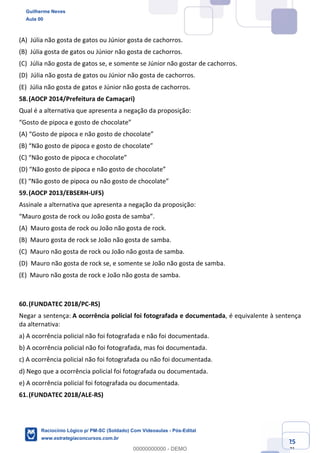 Prof. Guilherme Neves
Aula 01
Raciocínio Lógico para AL-BA
www.estrategiaconcursos.com.br
25
71
(A) Júlia não gosta de gatos ou Júnior gosta de cachorros.
(B) Júlia gosta de gatos ou Júnior não gosta de cachorros.
(C) Júlia não gosta de gatos se, e somente se Júnior não gostar de cachorros.
(D) Júlia não gosta de gatos ou Júnior não gosta de cachorros.
(E) Júlia não gosta de gatos e Júnior não gosta de cachorros.
58.(AOCP 2014/Prefeitura de Camaçari)
Qual é a alternativa que apresenta a negação da proposição:
“Gosto de pipoca e gosto de chocolate”
(A) “Gosto de pipoca e não gosto de chocolate”
(B) “Não gosto de pipoca e gosto de chocolate”
(C) “Não gosto de pipoca e chocolate”
(D) “Não gosto de pipoca e não gosto de chocolate”
(E) “Não gosto de pipoca ou não gosto de chocolate”
59.(AOCP 2013/EBSERH-UFS)
Assinale a alternativa que apresenta a negação da proposição:
“Mauro gosta de rock ou João gosta de samba”.
(A) Mauro gosta de rock ou João não gosta de rock.
(B) Mauro gosta de rock se João não gosta de samba.
(C) Mauro não gosta de rock ou João não gosta de samba.
(D) Mauro não gosta de rock se, e somente se João não gosta de samba.
(E) Mauro não gosta de rock e João não gosta de samba.
60.(FUNDATEC 2018/PC-RS)
Negar a sentença: A ocorrência policial foi fotografada e documentada, é equivalente à sentença
da alternativa:
a) A ocorrência policial não foi fotografada e não foi documentada.
b) A ocorrência policial não foi fotografada, mas foi documentada.
c) A ocorrência policial não foi fotografada ou não foi documentada.
d) Nego que a ocorrência policial foi fotografada ou documentada.
e) A ocorrência policial foi fotografada ou documentada.
61.(FUNDATEC 2018/ALE-RS)
Guilherme Neves
Aula 00
Raciocínio Lógico p/ PM-SC (Soldado) Com Videoaulas - Pós-Edital
www.estrategiaconcursos.com.br
0
00000000000 - DEMO
 