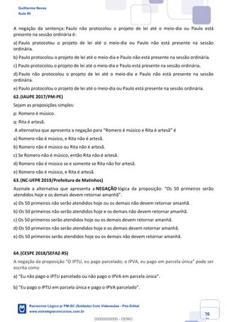 Prof. Guilherme Neves
Aula 01
Raciocínio Lógico para AL-BA
www.estrategiaconcursos.com.br
26
71
A negação da sentença: Paulo não protocolou o projeto de lei até o meio-dia ou Paulo está
presente na sessão ordinária é:
a) Paulo protocolou o projeto de lei até o meio-dia ou Paulo não está presente na sessão
ordinária.
b) Paulo protocolou o projeto de lei até o meio-dia e Paulo não está presente na sessão ordinária.
c) Paulo protocolou o projeto de lei até o meio-dia e Paulo está presente na sessão ordinária.
d) Paulo não protocolou o projeto de lei até o meio-dia e Paulo não está presente na sessão
ordinária.
e) Paulo protocolou o projeto de lei até o meio-dia ou Paulo está presente na sessão ordinária.
62.(IAUPE 2017/PM-PE)
Sejam as proposições simples:
p: Romero é músico.
q: Rita é artesã.
A alternativa que apresenta a negação para “Romero é músico e Rita é artesã” é
a) Romero não é músico, e Rita não é artesã.
b) Romero não é músico ou Rita não é artesã.
c) Se Romero não é músico, então Rita não é artesã.
d) Romero não é músico se e somente se Rita não for artesã.
e) Romero não é músico, e Rita é artesã.
63.(NC-UFPR 2019/Prefeitura de Matinhos)
Assinale a alternativa que apresenta a NEGAÇÃO lógica da proposição: “Os 50 primeiros serão
atendidos hoje e os demais devem retornar amanhã”.
a) Os 50 primeiros não serão atendidos hoje ou os demais não devem retornar amanhã.
b) Os 50 primeiros não serão atendidos hoje e os demais não devem retornar amanhã.
c) Os 50 primeiros serão atendidos hoje ou os demais devem retornar amanhã.
d) Os 50 primeiros não serão atendidos hoje e os demais devem retornar amanhã.
e) Os 50 primeiros serão atendidos hoje ou os demais não devem retornar amanhã.
64.(CESPE 2018/SEFAZ-RS)
A negação da proposição “O IPTU, eu pago parcelado; o IPVA, eu pago em parcela única” pode ser
escrita como
a) “Eu não pago o IPTU parcelado ou não pago o IPVA em parcela única”.  
b) “Eu pago o IPTU em parcela única e pago o IPVA parcelado”.  
Guilherme Neves
Aula 00
Raciocínio Lógico p/ PM-SC (Soldado) Com Videoaulas - Pós-Edital
www.estrategiaconcursos.com.br
0
00000000000 - DEMO
 