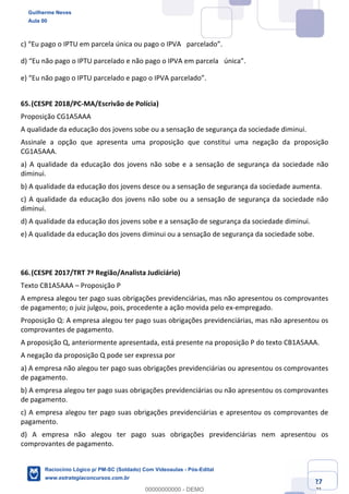 Prof. Guilherme Neves
Aula 01
Raciocínio Lógico para AL-BA
www.estrategiaconcursos.com.br
27
71
c) “Eu pago o IPTU em parcela única ou pago o IPVA  parcelado”.  
d) “Eu não pago o IPTU parcelado e não pago o IPVA em parcela  única”.  
e) “Eu não pago o IPTU parcelado e pago o IPVA parcelado”.  
65.(CESPE 2018/PC-MA/Escrivão de Polícia)
Proposição CG1A5AAA
A qualidade da educação dos jovens sobe ou a sensação de segurança da sociedade diminui.
Assinale a opção que apresenta uma proposição que constitui uma negação da proposição
CG1A5AAA.
a) A qualidade da educação dos jovens não sobe e a sensação de segurança da sociedade não
diminui.
b) A qualidade da educação dos jovens desce ou a sensação de segurança da sociedade aumenta.
c) A qualidade da educação dos jovens não sobe ou a sensação de segurança da sociedade não
diminui.
d) A qualidade da educação dos jovens sobe e a sensação de segurança da sociedade diminui.
e) A qualidade da educação dos jovens diminui ou a sensação de segurança da sociedade sobe.
66.(CESPE 2017/TRT 7ª Região/Analista Judiciário)
Texto CB1A5AAA – Proposição P
A empresa alegou ter pago suas obrigações previdenciárias, mas não apresentou os comprovantes
de pagamento; o juiz julgou, pois, procedente a ação movida pelo ex-empregado.
Proposição Q: A empresa alegou ter pago suas obrigações previdenciárias, mas não apresentou os
comprovantes de pagamento.
A proposição Q, anteriormente apresentada, está presente na proposição P do texto CB1A5AAA.
A negação da proposição Q pode ser expressa por
a) A empresa não alegou ter pago suas obrigações previdenciárias ou apresentou os comprovantes
de pagamento.
b) A empresa alegou ter pago suas obrigações previdenciárias ou não apresentou os comprovantes
de pagamento.
c) A empresa alegou ter pago suas obrigações previdenciárias e apresentou os comprovantes de
pagamento.
d) A empresa não alegou ter pago suas obrigações previdenciárias nem apresentou os
comprovantes de pagamento.
Guilherme Neves
Aula 00
Raciocínio Lógico p/ PM-SC (Soldado) Com Videoaulas - Pós-Edital
www.estrategiaconcursos.com.br
0
00000000000 - DEMO
 