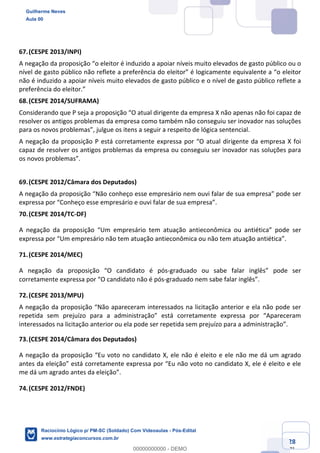 Prof. Guilherme Neves
Aula 01
Raciocínio Lógico para AL-BA
www.estrategiaconcursos.com.br
28
71
67.(CESPE 2013/INPI)
A negação da proposição “o eleitor é induzido a apoiar níveis muito elevados de gasto público ou o
nível de gasto público não reflete a preferência do eleitor” é logicamente equivalente a “o eleitor
não é induzido a apoiar níveis muito elevados de gasto público e o nível de gasto público reflete a
preferência do eleitor.”
68.(CESPE 2014/SUFRAMA)
Considerando que P seja a proposição “O atual dirigente da empresa X não apenas não foi capaz de
resolver os antigos problemas da empresa como também não conseguiu ser inovador nas soluções
para os novos problemas”, julgue os itens a seguir a respeito de lógica sentencial.
A negação da proposição P está corretamente expressa por “O atual dirigente da empresa X foi
capaz de resolver os antigos problemas da empresa ou conseguiu ser inovador nas soluções para
os novos problemas”.
69.(CESPE 2012/Câmara dos Deputados)
A negação da proposição “Não conheço esse empresário nem ouvi falar de sua empresa” pode ser
expressa por “Conheço esse empresário e ouvi falar de sua empresa”.
70.(CESPE 2014/TC-DF)
A negação da proposição “Um empresário tem atuação antieconômica ou antiética” pode ser
expressa por “Um empresário não tem atuação antieconômica ou não tem atuação antiética”.
71.(CESPE 2014/MEC)
A negação da proposição “O candidato é pós-graduado ou sabe falar inglês” pode ser
corretamente expressa por “O candidato não é pós-graduado nem sabe falar inglês”.
72.(CESPE 2013/MPU)
A negação da proposição “Não apareceram interessados na licitação anterior e ela não pode ser
repetida sem prejuízo para a administração” está corretamente expressa por “Apareceram
interessados na licitação anterior ou ela pode ser repetida sem prejuízo para a administração”.
73.(CESPE 2014/Câmara dos Deputados)
A negação da proposição “Eu voto no candidato X, ele não é eleito e ele não me dá um agrado
antes da eleição” está corretamente expressa por “Eu não voto no candidato X, ele é eleito e ele
me dá um agrado antes da eleição”.
74.(CESPE 2012/FNDE)
Guilherme Neves
Aula 00
Raciocínio Lógico p/ PM-SC (Soldado) Com Videoaulas - Pós-Edital
www.estrategiaconcursos.com.br
0
00000000000 - DEMO
 
