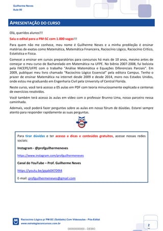 Prof. Guilherme Neves
Aula 01
Raciocínio Lógico para AL-BA
www.estrategiaconcursos.com.br
2
71
APRESENTAÇÃO DO CURSO
Olá, queridos alunos!!!
Saiu o edital para a PM-SC com 1.000 vagas!!!
Para quem não me conhece, meu nome é Guilherme Neves e a minha predileção é ensinar
matérias de exatas como Matemática, Matemática Financeira, Raciocínio Lógico, Raciocínio Crítico,
Estatística e Física.
Comecei a ensinar em cursos preparatórios para concursos há mais de 10 anos, mesmo antes de
começar o meu curso de Bacharelado em Matemática na UFPE. No biênio 2007-2008, fui bolsista
pela FACEPE/UFPE com o trabalho “Análise Matemática e Equações Diferenciais Parciais”. Em
2009, publiquei meu livro chamado “Raciocínio Lógico Essencial” pela editora Campus. Tenho o
prazer de ensinar Matemática na internet desde 2009 e desde 2014, moro nos Estados Unidos,
onde estou me graduando em Engenharia Civil pela University of Central Florida.
Neste curso, você terá acesso a 05 aulas em PDF com teoria minuciosamente explicada e centenas
de exercícios resolvidos.
Você também terá acesso às aulas em vídeo com o professor Brunno Lima, nosso parceiro nessa
caminhada.
Ademais, você poderá fazer perguntas sobre as aulas em nosso fórum de dúvidas. Estarei sempre
atento para responder rapidamente as suas perguntas.
Para tirar dúvidas e ter acesso a dicas e conteúdos gratuitos, acesse nossas redes
sociais:
Instagram - @profguilhermeneves
https://www.instagram.com/profguilhermeneves
Canal do YouTube – Prof. Guilherme Neves
https://youtu.be/gqab047D9l4
E-mail: profguilhermeneves@gmail.com
Guilherme Neves
Aula 00
Raciocínio Lógico p/ PM-SC (Soldado) Com Videoaulas - Pós-Edital
www.estrategiaconcursos.com.br
0
00000000000 - DEMO
 