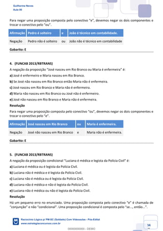 Prof. Guilherme Neves
Aula 01
Raciocínio Lógico para AL-BA
www.estrategiaconcursos.com.br
34
71
Para negar uma proposição composta pelo conectivo “e”, devemos negar os dois componentes e
trocar o conectivo pelo “ou”.
Afirmação Pedro é solteiro e João é técnico em contabilidade.
Negação Pedro não é solteiro ou João não é técnico em contabilidade
Gabarito: E
4. (FUNCAB 2013/RBTRANS)
A negação da proposição “José nasceu em Rio Branco ou Maria é enfermeira” é:
a) José é enfermeiro e Maria nasceu em Rio Branco.
b) Se José não nasceu em Rio Branco então Maria não é enfermeira.
c) José nasceu em Rio Branco e Maria não é enfermeira.
d) Maria não nasceu em Rio Branco ou José não é enfermeiro.
e) José não nasceu em Rio Branco e Maria não é enfermeira.
Resolução
Para negar uma proposição composta pelo conectivo “ou”, devemos negar os dois componentes e
trocar o conectivo pelo “e”.
Afirmação José nasceu em Rio Branco ou Maria é enfermeira.
Negação José não nasceu em Rio Branco e Maria não é enfermeira.
Gabarito: E
5. (FUNCAB 2013/RBTRANS)
A negação da proposição condicional “Luciana é médica e legista da Polícia Civil” é:
a) Luciana é médica ou é legista da Polícia Civil.
b) Luciana não é médica e é legista da Polícia Civil.
c) Luciana não é médica ou é legista da Polícia Civil.
d) Luciana não é médica e não é legista da Polícia Civil.
e) Luciana não é médica ou não é legista da Polícia Civil.
Resolução
Há um pequeno erro no enunciado. Uma proposição composta pelo conectivo “e” é chamada de
“conjunção” e não “condicional”. Uma proposição condicional é composta pelo “se..., então...”.
Guilherme Neves
Aula 00
Raciocínio Lógico p/ PM-SC (Soldado) Com Videoaulas - Pós-Edital
www.estrategiaconcursos.com.br
0
00000000000 - DEMO
 