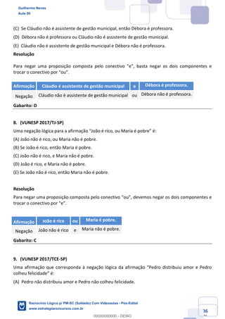 Prof. Guilherme Neves
Aula 01
Raciocínio Lógico para AL-BA
www.estrategiaconcursos.com.br
36
71
(C) Se Cláudio não é assistente de gestão municipal, então Débora é professora.  
(D) Débora não é professora ou Cláudio não é assistente de gestão municipal.  
(E) Cláudio não é assistente de gestão municipal e Débora não é professora.  
Resolução
Para negar uma proposição composta pelo conectivo “e”, basta negar os dois componentes e
trocar o conectivo por “ou”.
Afirmação Cláudio é assistente de gestão municipal e Débora é professora.
Negação Cláudio não é assistente de gestão municipal ou Débora não é professora.
Gabarito: D
8. (VUNESP 2017/TJ-SP)
Uma negação lógica para a afirmação “João é rico, ou Maria é pobre” é:
(A) João não é rico, ou Maria não é pobre.
(B) Se João é rico, então Maria é pobre.
(C) João não é rico, e Maria não é pobre.
(D) João é rico, e Maria não é pobre.
(E) Se João não é rico, então Maria não é pobre.
Resolução
Para negar uma proposição composta pelo conectivo “ou”, devemos negar os dois componentes e
trocar o conectivo por “e”.
Afirmação João é rico ou Maria é pobre.
Negação João não é rico e Maria não é pobre.
Gabarito: C
9. (VUNESP 2017/TCE-SP)
Uma afirmação que corresponda à negação lógica da afirmação “Pedro distribuiu amor e Pedro
colheu felicidade” é:
(A) Pedro não distribuiu amor e Pedro não colheu felicidade.  
Guilherme Neves
Aula 00
Raciocínio Lógico p/ PM-SC (Soldado) Com Videoaulas - Pós-Edital
www.estrategiaconcursos.com.br
0
00000000000 - DEMO
==0==
 