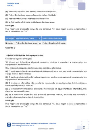 Prof. Guilherme Neves
Aula 01
Raciocínio Lógico para AL-BA
www.estrategiaconcursos.com.br
37
71
(B) Pedro não distribuiu ódio e Pedro não colheu infelicidade.  
(C) Pedro não distribuiu amor ou Pedro não colheu felicidade.  
(D) Pedro distribuiu ódio e Pedro colheu infelicidade.  
(E) Se Pedro colheu felicidade, então Pedro distribuiu amor.  
Resolução
Para negar uma proposição composta pelo conectivo “e”, basta negar os dois componentes e
trocar o conectivo por “ou”.
Afirmação Pedro distribuiu amor e Pedro colheu felicidade.
Negação Pedro não distribuiu amor ou Pedro não colheu felicidade.
Gabarito: C
10.(VUNESP 2016/IPSM de Itaquaquecetuba)
Considere a seguinte afirmação:
“O técnico em informática elaborará pareceres técnicos e executará a manutenção em
equipamentos de informática.”
Uma negação lógica para essa afirmação está contida na alternativa:
(A) O técnico em informática não elaborará pareceres técnicos, mas executará a manutenção em
equipa- mentos de informática.  
(B) O técnico em informática não elaborará pareceres técnicos e não executará a manutenção em
equipamentos de informática.  
(C) O técnico em informática não executará a manutenção em equipamentos de informática ou
não elaborará pareceres técnicos.  
(D) O técnico em informática não executará a manutenção em equipamentos de informática, mas
elaborará pareceres técnicos.  
(E) Se o técnico em informática não elaborará pareceres técnicos, então ele não executará a
manutenção em equipamentos de informática.  
Resolução
Para negar uma proposição composta pelo conectivo “e”, basta negar os dois componentes e
trocar o conectivo por “ou”.
Guilherme Neves
Aula 00
Raciocínio Lógico p/ PM-SC (Soldado) Com Videoaulas - Pós-Edital
www.estrategiaconcursos.com.br
0
00000000000 - DEMO
 