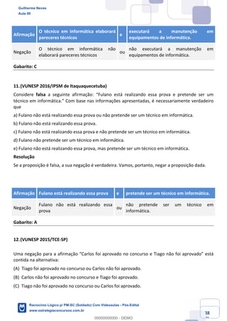 Prof. Guilherme Neves
Aula 01
Raciocínio Lógico para AL-BA
www.estrategiaconcursos.com.br
38
71
Afirmação
O técnico em informática elaborará
pareceres técnicos
e
executará a manutenção em
equipamentos de informática.
Negação
O técnico em informática não
elaborará pareceres técnicos
ou
não executará a manutenção em
equipamentos de informática.
Gabarito: C
11.(VUNESP 2016/IPSM de Itaquaquecetuba)
Considere falsa a seguinte afirmação: “Fulano está realizando essa prova e pretende ser um
técnico em informática.” Com base nas informações apresentadas, é necessariamente verdadeiro
que
a) Fulano não está realizando essa prova ou não pretende ser um técnico em informática.
b) Fulano não está realizando essa prova.
c) Fulano não está realizando essa prova e não pretende ser um técnico em informática.
d) Fulano não pretende ser um técnico em informática.
e) Fulano não está realizando essa prova, mas pretende ser um técnico em informática.
Resolução
Se a proposição é falsa, a sua negação é verdadeira. Vamos, portanto, negar a proposição dada.
Afirmação Fulano está realizando essa prova e pretende ser um técnico em informática.
Negação
Fulano não está realizando essa
prova
ou
não pretende ser um técnico em
informática.
Gabarito: A
12.(VUNESP 2015/TCE-SP)
Uma negação para a afirmação “Carlos foi aprovado no concurso e Tiago não foi aprovado” está
contida na alternativa:
(A) Tiago foi aprovado no concurso ou Carlos não foi aprovado.  
(B) Carlos não foi aprovado no concurso e Tiago foi aprovado.  
(C) Tiago não foi aprovado no concurso ou Carlos foi aprovado.  
Guilherme Neves
Aula 00
Raciocínio Lógico p/ PM-SC (Soldado) Com Videoaulas - Pós-Edital
www.estrategiaconcursos.com.br
0
00000000000 - DEMO
 