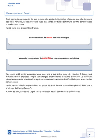 Prof. Guilherme Neves
Aula 01
Raciocínio Lógico para AL-BA
www.estrategiaconcursos.com.br
3
71
METODOLOGIA DO CURSO
Aqui, parto do pressuposto de que o aluno não gosta de Raciocínio Lógico ou que não tem uma
boa base. Portanto, não se preocupe. Tudo está sendo produzido com muito carinho para que você
possa fechar a prova.
Nosso curso terá a seguinte estrutura:
Este curso está sendo preparado para que seja a sua única fonte de estudos. A teoria será
minuciosamente explicada sempre com atenção à forma como o assunto é cobrado. Os exercícios
são criteriosamente selecionados seguindo uma ordem crescente de dificuldade para a sua melhor
compreensão.
Tenho certeza absoluta que na hora da prova você vai dar um sorrisinho e pensar: “bem que o
professor Guilherme falou...”.
A partir de hoje, Raciocínio Lógico será o seu aliado na sua caminhada à aprovação!!!
estudo detalhado da TEORIA de Raciocínio Lógico
resolução e comentários de QUESTÕES de concursos recentes ou inéditas
Guilherme Neves
Aula 00
Raciocínio Lógico p/ PM-SC (Soldado) Com Videoaulas - Pós-Edital
www.estrategiaconcursos.com.br
0
00000000000 - DEMO
 