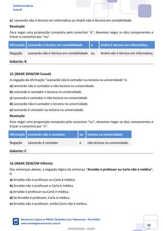 Prof. Guilherme Neves
Aula 01
Raciocínio Lógico para AL-BA
www.estrategiaconcursos.com.br
40
71
e) Leonardo não é técnico em informática ou André não é técnico em contabilidade.
Resolução
Para negar uma proposição composta pelo conectivo “e”, devemos negar os dois componentes e
trocar o conectivo por “ou”.
Afirmação Leonardo é técnico em contabilidade e André é técnico em informática.
Negação Leonardo não é técnico em contabilidade ou André não é técnico em informática.
Gabarito: B
15.(IBADE 2018/CM Cacoal)
A negação da afirmação "Leonardo não é contador ou leciona na universidade" é:
a) Leonardo não é contador e não leciona na universidade.
b) Leonardo é contador e leciona na universidade.
c) Leonardo é contador e não leciona na universidade.
d) Leonardo não é contador e leciona na universidade.
e) Leonardo é contador ou leciona na universidade.
Resolução
Para negar uma proposição composta pelo conectivo “ou”, devemos negar os dois componentes e
trocar o conectivo por “e”.
Afirmação Leonardo não é contador ou leciona na universidade.
Negação Leonardo é contador e não leciona na universidade.
Gabarito: C
16.(IBADE 2018/CM Vilhena)
Das sentenças abaixo, a negação lógica da sentença “Arnaldo é professor ou Carla não é médica”,
é:
a) Arnaldo não é professor ou Carla é médica.
b) Arnaldo não é professor e Carla é médica.
c) Arnaldo é professor ou Carla é médica.
d) Se Arnaldo é professor, Carla é médica.
e) Arnaldo não é professor, então Carla não é médica.
Guilherme Neves
Aula 00
Raciocínio Lógico p/ PM-SC (Soldado) Com Videoaulas - Pós-Edital
www.estrategiaconcursos.com.br
0
00000000000 - DEMO
 