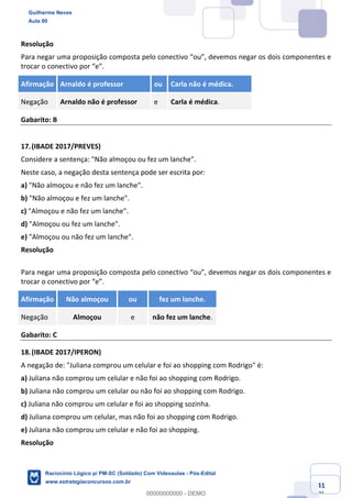Prof. Guilherme Neves
Aula 01
Raciocínio Lógico para AL-BA
www.estrategiaconcursos.com.br
41
71
Resolução
Para negar uma proposição composta pelo conectivo “ou”, devemos negar os dois componentes e
trocar o conectivo por “e”.
Afirmação Arnaldo é professor ou Carla não é médica.
Negação Arnaldo não é professor e Carla é médica.
Gabarito: B
17.(IBADE 2017/PREVES)
Considere a sentença: "Não almoçou ou fez um lanche".
Neste caso, a negação desta sentença pode ser escrita por:
a) "Não almoçou e não fez um lanche".
b) "Não almoçou e fez um lanche".
c) "Almoçou e não fez um lanche".
d) "Almoçou ou fez um lanche".
e) "Almoçou ou não fez um lanche".
Resolução
Para negar uma proposição composta pelo conectivo “ou”, devemos negar os dois componentes e
trocar o conectivo por “e”.
Afirmação Não almoçou ou fez um lanche.
Negação Almoçou e não fez um lanche.
Gabarito: C
18.(IBADE 2017/IPERON)
A negação de: "Juliana comprou um celular e foi ao shopping com Rodrigo" é:
a) Juliana não comprou um celular e não foi ao shopping com Rodrigo.
b) Juliana não comprou um celular ou não foi ao shopping com Rodrigo.
c) Juliana não comprou um celular e foi ao shopping sozinha.
d) Juliana comprou um celular, mas não foi ao shopping com Rodrigo.
e) Juliana não comprou um celular e não foi ao shopping.
Resolução
Guilherme Neves
Aula 00
Raciocínio Lógico p/ PM-SC (Soldado) Com Videoaulas - Pós-Edital
www.estrategiaconcursos.com.br
0
00000000000 - DEMO
 