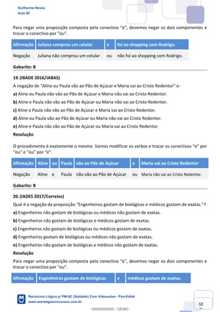 Prof. Guilherme Neves
Aula 01
Raciocínio Lógico para AL-BA
www.estrategiaconcursos.com.br
42
71
Para negar uma proposição composta pelo conectivo “e”, devemos negar os dois componentes e
trocar o conectivo por “ou”.
Afirmação Juliana comprou um celular e foi ao shopping com Rodrigo.
Negação Juliana não comprou um celular ou não foi ao shopping com Rodrigo.
Gabarito: B
19.(IBADE 2016/IABAS)
A negação de "Aline ou Paula vão ao Pão de Açúcar e Maria vai ao Cristo Redentor" e:
a) Aline ou Paula não vão ao Pão de Açúcar e Maria não vai ao Cristo Redentor.
b) Aline e Paula não vão ao Pão de Açúcar ou Maria não vai ao Cristo Redentor.
c) Aline e Paula não vão ao Pão de Açúcar e Maria vai ao Cristo Redentor.
d) Aline ou Paula vão ao Pão de Açúcar ou Maria não vai ao Cristo Redentor.
e) Aline e Paula não vão ao Pão de Açúcar ou Maria vai ao Cristo Redentor.
Resolução
O procedimento é exatamente o mesmo. Vamos modificar os verbos e trocar os conectivos “e” por
“ou” e “ou” por “e”.
Afirmação Aline ou Paula vão ao Pão de Açúcar e Maria vai ao Cristo Redentor
Negação Aline e Paula não vão ao Pão de Açúcar ou Maria não vai ao Cristo Redentor.
Gabarito: B
20.(IADES 2017/Correios)
Qual é a negação da proposição “Engenheiros gostam de biológicas e médicos gostam de exatas.”?
a) Engenheiros não gostam de biológicas ou médicos não gostam de exatas.
b) Engenheiros não gostam de biológicas e médicos gostam de exatas.
c) Engenheiros não gostam de biológicas ou médicos gostam de exatas.
d) Engenheiros gostam de biológicas ou médicos não gostam de exatas.
e) Engenheiros não gostam de biológicas e médicos não gostam de exatas.
Resolução
Para negar uma proposição composta pelo conectivo “e”, devemos negar os dois componentes e
trocar o conectivo por “ou”.
Afirmação Engenheiros gostam de biológicas e médicos gostam de exatas.
Guilherme Neves
Aula 00
Raciocínio Lógico p/ PM-SC (Soldado) Com Videoaulas - Pós-Edital
www.estrategiaconcursos.com.br
0
00000000000 - DEMO
 
