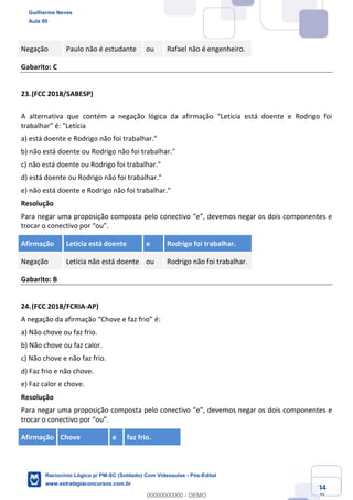 Prof. Guilherme Neves
Aula 01
Raciocínio Lógico para AL-BA
www.estrategiaconcursos.com.br
44
71
Negação Paulo não é estudante ou Rafael não é engenheiro.
Gabarito: C
23.(FCC 2018/SABESP)
A alternativa que contém a negação lógica da afirmação “Letícia está doente e Rodrigo foi
trabalhar” é: "Letícia
a) está doente e Rodrigo não foi trabalhar."
b) não está doente ou Rodrigo não foi trabalhar."
c) não está doente ou Rodrigo foi trabalhar."
d) está doente ou Rodrigo não foi trabalhar."
e) não está doente e Rodrigo não foi trabalhar."
Resolução
Para negar uma proposição composta pelo conectivo “e”, devemos negar os dois componentes e
trocar o conectivo por “ou”.
Afirmação Letícia está doente e Rodrigo foi trabalhar.
Negação Letícia não está doente ou Rodrigo não foi trabalhar.
Gabarito: B
24.(FCC 2018/FCRIA-AP)
A negação da afirmação “Chove e faz frio” é:
a) Não chove ou faz frio.
b) Não chove ou faz calor.
c) Não chove e não faz frio.
d) Faz frio e não chove.
e) Faz calor e chove.
Resolução
Para negar uma proposição composta pelo conectivo “e”, devemos negar os dois componentes e
trocar o conectivo por “ou”.
Afirmação Chove e faz frio.
Guilherme Neves
Aula 00
Raciocínio Lógico p/ PM-SC (Soldado) Com Videoaulas - Pós-Edital
www.estrategiaconcursos.com.br
0
00000000000 - DEMO
 