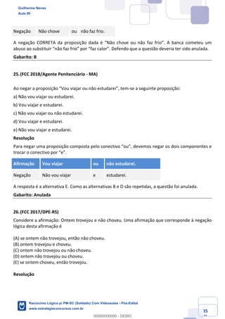 Prof. Guilherme Neves
Aula 01
Raciocínio Lógico para AL-BA
www.estrategiaconcursos.com.br
45
71
Negação Não chove ou não faz frio.
A negação CORRETA da proposição dada é “Não chove ou não faz frio”. A banca cometeu um
abuso ao substituir “não faz frio” por “faz calor”. Defendo que a questão deveria ter sido anulada.
Gabarito: B
25.(FCC 2018/Agente Penitenciário - MA)
Ao negar a proposição “Vou viajar ou não estudarei”, tem-se a seguinte proposição:
a) Não vou viajar ou estudarei.
b) Vou viajar e estudarei.
c) Não vou viajar ou não estudarei.
d) Vou viajar e estudarei.
e) Não vou viajar e estudarei.
Resolução
Para negar uma proposição composta pelo conectivo “ou”, devemos negar os dois componentes e
trocar o conectivo por “e”.
Afirmação Vou viajar ou não estudarei.
Negação Não vou viajar e estudarei.
A resposta é a alternativa E. Como as alternativas B e D são repetidas, a questão foi anulada.
Gabarito: Anulada
26.(FCC 2017/DPE-RS)
Considere a afirmação: Ontem trovejou e não choveu. Uma afirmação que corresponde à negação
lógica desta afirmação é
(A) se ontem não trovejou, então não choveu.
(B) ontem trovejou e choveu.
(C) ontem não trovejou ou não choveu.
(D) ontem não trovejou ou choveu.
(E) se ontem choveu, então trovejou.
Resolução
Guilherme Neves
Aula 00
Raciocínio Lógico p/ PM-SC (Soldado) Com Videoaulas - Pós-Edital
www.estrategiaconcursos.com.br
0
00000000000 - DEMO
 