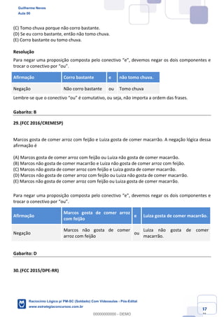 Prof. Guilherme Neves
Aula 01
Raciocínio Lógico para AL-BA
www.estrategiaconcursos.com.br
47
71
(C) Tomo chuva porque não corro bastante.
(D) Se eu corro bastante, então não tomo chuva.
(E) Corro bastante ou tomo chuva.
Resolução
Para negar uma proposição composta pelo conectivo “e”, devemos negar os dois componentes e
trocar o conectivo por “ou”.
Afirmação Corro bastante e não tomo chuva.
Negação Não corro bastante ou Tomo chuva
Lembre-se que o conectivo “ou” é comutativo, ou seja, não importa a ordem das frases.
Gabarito: B
29.(FCC 2016/CREMESP)
Marcos gosta de comer arroz com feijão e Luiza gosta de comer macarrão. A negação lógica dessa
afirmação é
(A) Marcos gosta de comer arroz com feijão ou Luiza não gosta de comer macarrão.
(B) Marcos não gosta de comer macarrão e Luiza não gosta de comer arroz com feijão.
(C) Marcos não gosta de comer arroz com feijão e Luiza gosta de comer macarrão.
(D) Marcos não gosta de comer arroz com feijão ou Luiza não gosta de comer macarrão.
(E) Marcos não gosta de comer arroz com feijão ou Luiza gosta de comer macarrão.
Para negar uma proposição composta pelo conectivo “e”, devemos negar os dois componentes e
trocar o conectivo por “ou”.
Afirmação
Marcos gosta de comer arroz
com feijão
e Luiza gosta de comer macarrão.
Negação
Marcos não gosta de comer
arroz com feijão
ou
Luiza não gosta de comer
macarrão.
Gabarito: D
30.(FCC 2015/DPE-RR)
Guilherme Neves
Aula 00
Raciocínio Lógico p/ PM-SC (Soldado) Com Videoaulas - Pós-Edital
www.estrategiaconcursos.com.br
0
00000000000 - DEMO
 