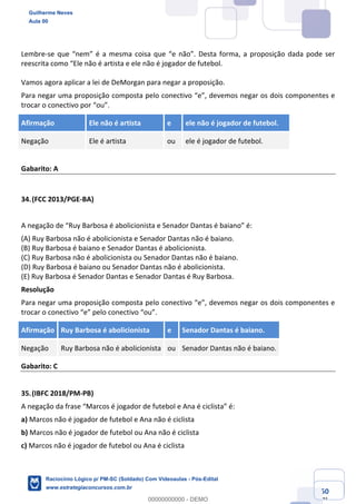 Prof. Guilherme Neves
Aula 01
Raciocínio Lógico para AL-BA
www.estrategiaconcursos.com.br
50
71
Lembre-se que “nem” é a mesma coisa que “e não”. Desta forma, a proposição dada pode ser
reescrita como “Ele não é artista e ele não é jogador de futebol.
Vamos agora aplicar a lei de DeMorgan para negar a proposição.
Para negar uma proposição composta pelo conectivo “e”, devemos negar os dois componentes e
trocar o conectivo por “ou”.
Afirmação Ele não é artista e ele não é jogador de futebol.
Negação Ele é artista ou ele é jogador de futebol.
Gabarito: A
34.(FCC 2013/PGE-BA)
A negação de “Ruy Barbosa é abolicionista e Senador Dantas é baiano” é:
(A) Ruy Barbosa não é abolicionista e Senador Dantas não é baiano.
(B) Ruy Barbosa é baiano e Senador Dantas é abolicionista.
(C) Ruy Barbosa não é abolicionista ou Senador Dantas não é baiano.
(D) Ruy Barbosa é baiano ou Senador Dantas não é abolicionista.
(E) Ruy Barbosa é Senador Dantas e Senador Dantas é Ruy Barbosa.
Resolução
Para negar uma proposição composta pelo conectivo “e”, devemos negar os dois componentes e
trocar o conectivo “e” pelo conectivo “ou”.
Afirmação Ruy Barbosa é abolicionista e Senador Dantas é baiano.
Negação Ruy Barbosa não é abolicionista ou Senador Dantas não é baiano.
Gabarito: C
35.(IBFC 2018/PM-PB)
A negação da frase “Marcos é jogador de futebol e Ana é ciclista” é:
a) Marcos não é jogador de futebol e Ana não é ciclista
b) Marcos não é jogador de futebol ou Ana não é ciclista
c) Marcos não é jogador de futebol ou Ana é ciclista
Guilherme Neves
Aula 00
Raciocínio Lógico p/ PM-SC (Soldado) Com Videoaulas - Pós-Edital
www.estrategiaconcursos.com.br
0
00000000000 - DEMO
 
