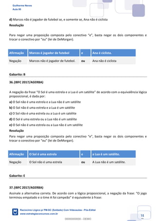 Prof. Guilherme Neves
Aula 01
Raciocínio Lógico para AL-BA
www.estrategiaconcursos.com.br
51
71
d) Marcos não é jogador de futebol se, e somente se, Ana não é ciclista
Resolução
Para negar uma proposição composta pelo conectivo “e”, basta negar os dois componentes e
trocar o conectivo por “ou” (lei de DeMorgan).
Afirmação Marcos é jogador de futebol e Ana é ciclista.
Negação Marcos não é jogador de futebol. ou Ana não é ciclista
Gabarito: B
36.(IBFC 2017/AGERBA)
A negação da frase “O Sol é uma estrela e a Lua é um satélite” de acordo com a equivalência lógica
proposicional, é dada por:
a) O Sol não é uma estrela e a Lua não é um satélite
b) O Sol não é uma estrela e a Lua é um satélite
c) O Sol não é uma estrela ou a Lua é um satélite
d) O Sol é uma estrela ou a Lua não é um satélite
e) O Sol não é uma estrela ou a Lua não é um satélite
Resolução
Para negar uma proposição composta pelo conectivo “e”, basta negar os dois componentes e
trocar o conectivo por “ou” (lei de DeMorgan).
Afirmação O Sol é uma estrela e a Lua é um satélite.
Negação O Sol não é uma estrela ou A Lua não é um satélite.
Gabarito: E
37.(IBFC 2017/AGERBA)
Assinale a alternativa correta. De acordo com a lógica proposicional, a negação da frase: “O jogo
terminou empatado e o time A foi campeão” é equivalente à frase:
Guilherme Neves
Aula 00
Raciocínio Lógico p/ PM-SC (Soldado) Com Videoaulas - Pós-Edital
www.estrategiaconcursos.com.br
0
00000000000 - DEMO
 