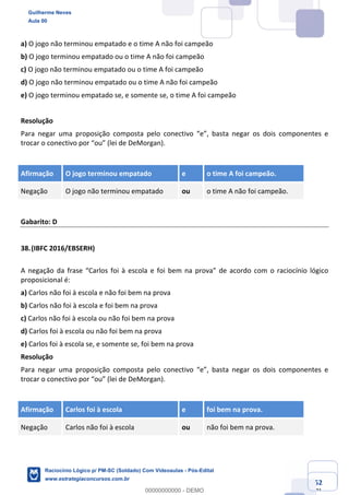 Prof. Guilherme Neves
Aula 01
Raciocínio Lógico para AL-BA
www.estrategiaconcursos.com.br
52
71
a) O jogo não terminou empatado e o time A não foi campeão
b) O jogo terminou empatado ou o time A não foi campeão
c) O jogo não terminou empatado ou o time A foi campeão
d) O jogo não terminou empatado ou o time A não foi campeão
e) O jogo terminou empatado se, e somente se, o time A foi campeão
Resolução
Para negar uma proposição composta pelo conectivo “e”, basta negar os dois componentes e
trocar o conectivo por “ou” (lei de DeMorgan).
Afirmação O jogo terminou empatado e o time A foi campeão.
Negação O jogo não terminou empatado ou o time A não foi campeão.
Gabarito: D
38.(IBFC 2016/EBSERH)
A negação da frase “Carlos foi à escola e foi bem na prova” de acordo com o raciocínio lógico
proposicional é:
a) Carlos não foi à escola e não foi bem na prova
b) Carlos não foi à escola e foi bem na prova
c) Carlos não foi à escola ou não foi bem na prova
d) Carlos foi à escola ou não foi bem na prova
e) Carlos foi à escola se, e somente se, foi bem na prova
Resolução
Para negar uma proposição composta pelo conectivo “e”, basta negar os dois componentes e
trocar o conectivo por “ou” (lei de DeMorgan).
Afirmação Carlos foi à escola e foi bem na prova.
Negação Carlos não foi à escola ou não foi bem na prova.
Guilherme Neves
Aula 00
Raciocínio Lógico p/ PM-SC (Soldado) Com Videoaulas - Pós-Edital
www.estrategiaconcursos.com.br
0
00000000000 - DEMO
 