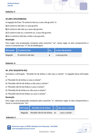 Prof. Guilherme Neves
Aula 01
Raciocínio Lógico para AL-BA
www.estrategiaconcursos.com.br
53
71
Gabarito: C
39.(IBFC 2015/EMBASA)
A negação da frase “O cachorro late ou a vaca não grunhe" é:
a) O cachorro não late e a vaca grunhe.
b) O cachorro não late ou a vaca não grunhe.
c) O cachorro late se, e somente se, a vaca não grunhe.
d) Se o cachorro não late, então a vaca grunhe.
Resolução
Para negar uma proposição composta pelo conectivo “ou”, basta negar os dois componentes e
trocar o conectivo por “e” (lei de DeMorgan).
Afirmação O cachorro late ou a vaca não grunhe.
Negação O cachorro não late e a vaca grunhe.
Gabarito: A
40. (FGV 2018/SEFIN-RO)
Considere a afirmação: “Ronaldo foi de ônibus e não usou o celular”. A negação dessa afirmação
é:
a) “Ronaldo foi de ônibus e usou o celular”.
b) “Ronaldo não foi de ônibus e não usou o celular”.
c) “Ronaldo não foi de ônibus e usou o celular”.
d) “Ronaldo foi de ônibus ou não usou o celular”.
e) “Ronaldo não foi de ônibus ou usou o celular”.
Resolução
Para negar uma proposição composta pelo conectivo “e”, devemos negar os dois componentes e
trocar o conectivo por “ou”.
Afirmação Ronaldo foi de ônibus e não usou o celular.
Negação Ronaldo não foi de ônibus ou usou o celular
Gabarito: E
Guilherme Neves
Aula 00
Raciocínio Lógico p/ PM-SC (Soldado) Com Videoaulas - Pós-Edital
www.estrategiaconcursos.com.br
0
00000000000 - DEMO
 
